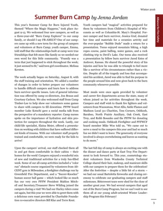 5
Winter 2016
AllianceforFireSafety
Summer Burn Camp by Jenna Jordan
Youth campers had “magical” activities prepared for
them by volunteers from Children’s Hospital of Wis-
consin as well as Columbia-St. Mary’s Hospital. For-
mer camper and burn survivor, Jessica Graf, donated
her time and materials for a ceramics activity and
the ever-popular “Bubble Dude” made a return for a
presentation. Teens enjoyed mountain biking, a high
ropes course, paint balling, water games, and a rock
climbing trip to Devil’s Lake. Our teens also received
a presentation by fellow burn survivor Jared Estes of
Andover, Kansas. He shared the powerful story of his
injuries and how he was able to triumph to feel more
like a survivor of his circumstances rather than a vic-
tim. Despite all of the tragedy and loss that accompa-
nied his accident, Jared was able to find his purpose in
the people around him and now gives back to the burn
community whenever possible.
Most meals were once again provided by volunteer
and career fire departments across the state, many of
whom joined us for activities throughout the week.
Campers and staff wish to thank fire fighters and vol-
unteers from Wauwatosa, West Allis, Sable Flames and
Madison Local 311 Charities, Tess Corners, Oshkosh,
Baraboo, North Prairie Auxiliary, Oak Creek, East
Troy, and Robb Bosanko and the PFFW for donating
and cooking meals. Oshkosh Firefighter and PFFWCF
board member Mike Wos told us, “We came out to
serve a meal to the campers this year and had so much
fun we didn’t want to leave. The generosity of everyone
involved is always overwhelming and leaves us wanting
to do more.”
The last full day of camp is always an exciting one with
the dinner and dance party at East Troy Fire Depart-
ment to look forward to. This year, cosmetology stu-
dent volunteers from Waukesha County Technical
College shared their hair, makeup, and manicure skills
with our campers to prepare them for the celebration!
After the festivities – despite a little bit of a storm –
we had our usual Bartolotta fireworks and closing cer-
emony to celebrate our graduating campers and staff
milestones. Bittersweet tears were shed for the close of
another great year. We had several campers that aged
out of the Burn Camp Program, but we can’t wait to see
them all at our young adult-oriented Winter Leader-
ship Program this February!
This year’s Summer Camp for Burn Injured Youth,
themed “Where the Magic Happens,” took place Au-
gust 9-15. We welcomed four new campers, as well as
a three-year-old “Burn Camp Explorer” to our camp
family, or should I say FR-AMILY? One of our camp-
ers came up with a new term for the group of campers
and volunteers at Burn Camp; youth camper, Emma,
told staff that the relationships built at camp were true
friendships that felt more like family so we needed our
own word for this little community. “Framily was a
term that just happened to stick throughout the week;
it just seemed to fit,” said teen girl coordinator, Melissa
Kersten.
The week actually began on Saturday, August 8, with
the staff training and orientation. We added a number
of changes in order to better prepare our volunteers
to handle difficult campers and learn how to address
burn survivor specific issues. Lots of general informa-
tion was offered by camp co-directors, Jon Braun and
Courtney Carlson. We also welcomed staff from Camp
Timber-Lee to help show our volunteers some games
to share with campers to fill downtime. PFFW board
member Luke Kotschi gave a social media talk from
the perspective of a mandatory reporter. Camp nurses
spoke on the importance of hydration and skin pro-
tection for campers throughout the week. Lastly, our
child-life specialist, Elaina Meier, offered a presenta-
tion on working with children that have suffered differ-
ent kinds of trauma. With our volunteer staff properly
trained and comfortable, we were ready for the kids to
arrive!
Upon the campers’ arrival, our staff checked them all
in and got them comfortable in their cabins – their
homes for the week! Campers enjoyed a wonderful mix
of new and traditional activities for a truly fun-filled
week. Some of our all-camp activities included a “color
run” obstacle course organized by volunteers from AS-
CENT gym in Milwaukee, a firefighter challenge run by
Greenfield Fire Department, and a “Soccer-Knocker”
human soccer ball game – which looked like so much
fun our very own PFFW President Mahlon Mitch-
ell and Secretary/Treasurer Steve Wilding joined the
campers during a visit! We had our Harley riders come
out again, but this year we were able to greet them with
a delicious corn roast provided by Charitable Founda-
tion co-executive directors Bill Klar and Terre Kent.
 