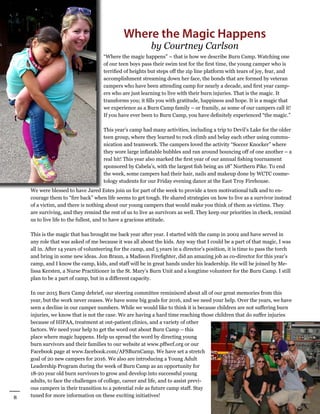 8
Winter 2016
AllianceforFireSafety
“Where the magic happens” – that is how we describe Burn Camp. Watching one
of our teen boys pass their swim test for the first time, the young camper who is
terrified of heights but steps off the zip line platform with tears of joy, fear, and
accomplishment streaming down her face, the bonds that are formed by veteran
campers who have been attending camp for nearly a decade, and first year camp-
ers who are just learning to live with their burn injuries. That is the magic. It
transforms you; it fills you with gratitude, happiness and hope. It is a magic that
we experience as a Burn Camp family – or framily, as some of our campers call it!
If you have ever been to Burn Camp, you have definitely experienced “the magic.”
This year’s camp had many activities, including a trip to Devil’s Lake for the older
teen group, where they learned to rock climb and belay each other using commu-
nication and teamwork. The campers loved the activity “Soccer Knocker” where
they wore large inflatable bubbles and ran around bouncing off of one another – a
real hit! This year also marked the first year of our annual fishing tournament
sponsored by Cabela’s, with the largest fish being an 18” Northern Pike. To end
the week, some campers had their hair, nails and makeup done by WCTC cosme-
tology students for our Friday evening dance at the East Troy Firehouse.
Where the Magic Happens
by Courtney Carlson
We were blessed to have Jared Estes join us for part of the week to provide a teen motivational talk and to en-
courage them to “fire back” when life seems to get tough. He shared strategies on how to live as a survivor instead
of a victim, and there is nothing about our young campers that would make you think of them as victims. They
are surviving, and they remind the rest of us to live as survivors as well. They keep our priorities in check, remind
us to live life to the fullest, and to have a gracious attitude.
This is the magic that has brought me back year after year. I started with the camp in 2002 and have served in
any role that was asked of me because it was all about the kids. Any way that I could be a part of that magic, I was
all in. After 14 years of volunteering for the camp, and 5 years in a director’s position, it is time to pass the torch
and bring in some new ideas. Jon Braun, a Madison Firefighter, did an amazing job as co-director for this year’s
camp, and I know the camp, kids, and staff will be in great hands under his leadership. He will be joined by Me-
lissa Kersten, a Nurse Practitioner in the St. Mary’s Burn Unit and a longtime volunteer for the Burn Camp. I still
plan to be a part of camp, but in a different capacity.
In our 2015 Burn Camp debrief, our steering committee reminisced about all of our great memories from this
year, but the work never ceases. We have some big goals for 2016, and we need your help. Over the years, we have
seen a decline in our camper numbers. While we would like to think it is because children are not suffering burn
injuries, we know that is not the case. We are having a hard time reaching those children that do suffer injuries
because of HIPAA, treatment at out-patient clinics, and a variety of other
factors. We need your help to get the word out about Burn Camp – this
place where magic happens. Help us spread the word by directing young
burn survivors and their families to our website at www.pffwcf.org or our
Facebook page at www.facebook.com/AFSBurnCamp. We have set a stretch
goal of 20 new campers for 2016. We also are introducing a Young Adult
Leadership Program during the week of Burn Camp as an opportunity for
18-20 year old burn survivors to grow and develop into successful young
adults, to face the challenges of college, career and life, and to assist previ-
ous campers in their transition to a potential role as future camp staff. Stay
tuned for more information on these exciting initiatives!
 