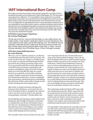 9
Winter 2016
AllianceforFireSafety
IAFF International Burn Camp
Once again, we sent one of our Burn Camp campers along with a counselor to the In-
ternational Association of Fire Fighters Burn Camp in Washington, D.C. The free special
camp experience is offered to 13-15-year-old Burn Camp campers from around the
United States and Canada. Our camp staff votes on the eligible teens at the end of each
Wisconsin Burn Camp, and we could not have been more excited by their choice for
2015. Last September, we were pleased to send a 14-year-old camper named Jerrion. It
was impossible for camp staff and even visitors to overlook the physical and emotional
growth that Jerrion has displayed throughout his years of camp. Along with him, we
sent West Allis career firefighter and Burn Camp Youth Boy Coordinator Jesse Schwark.
Jesse has been a valuable asset to the camp since his first year as staff in 2007. These
two young men shared their thoughts.
This was a once in a lifetime experience, one that has
created lasting memories that I will never forget. The
camp runs from Sat.-Sat. in Sept. in a similar format
to our camp. I would soon find that though similari-
ties existed, this would be an entirely unique event.
We were greeted by IAFF Burn Camp staff members
at the BWI airport and began congregating with
campers and staff from camps across the continent.
Many of us met at the BWI Fire Dept. for a quick
lunch as we awaited the arrival of the remaining
campers. Despite coming from locations hundreds,
if not thousands of miles apart, everyone quickly fell
into conversations, sharing experiences and laughing
like old friends. Within a day, it felt as though we had
all been attending the same camp for years.
	
After lunch, we loaded onto buses and began the
journey to Camp Wabanna, our home for the next
week. We gathered what we needed for the week and
went to our dorm rooms to settle in. We spent the
evening playing “icebreaker” activities before bed.
Our first full day of camp began with breakfast in the
dining hall. After breakfast and further orientation,
we all piled back onto the bus and headed to down-
town D.C. for a baseball game at Nationals Park. A
lazy afternoon spent at the ballgame was a perfect
way to continue conversations and get to know ev-
eryone while enjoying America’s pastime.
	
The remainder of the week was a blur of events, each
IAFF Burn Camp Staff Experience
By: Jesse Schwark
IAFF Burn Camp Camper Experience
By: Jerrion Washington
The trip was a lot of fun. It was my first time flying, so I was a little nervous, but
mostly excited. I never thought I would get a chance to see all of the places I did.
I had a great time with Jesse, and the IAFF staff was cool. The FOOD we ate was
awesome! I really liked all of the soldier stuff, like the monuments and the cem-
etery. Another really cool thing was the Martin Luther King, Jr. statue. The best
thing was standing in front of the White House. I’d like to visit again someday.
more impressive then the last. We toured the monu-
ments at the National Mall, including a ride to the top
of the Washington Monument, which recently reopened,
played exciting camp games in the evenings, ate at fun
restaurants, visited various Smithsonian museums,
were served an outstanding barbecue lunch at a D.C.
firehouse, and toured the U.S. Naval Academy in An-
napolis. Perhaps one of the most humbling experiences
of the entire trip was our time spent at Arlington Na-
tional Cemetery. Our entire camp was able to witness
the changing of the guard at the Tomb of the Unknown
Soldier and a few campers were allowed to participate
in a wreath laying ceremony alongside Sentinels of the
3rd U.S. Infantry Regiment who guard the tomb. This
was an incredibly moving event and an unbelievable
honor for individuals involved in the ceremony.
	
The orchestration performed by the IAFF camp staff
was nothing shy of amazing. Within a day, they took
90 strangers from all corners of the continent, put us
together, made everyone feel right at home, and then
carted us all over the D.C. area to monuments, attrac-
tions, and events, while responding to last-minute
changes in the weather and unexpected problems with
exceptional professionalism and consideration.
	
It is impossible to truly capture the events that occurred
over the week in a few short paragraphs. The experi-
ence that the IAFF International Burn Camp offers its
campers is truly once in a lifetime; it was an honor to
be able to attend.
 