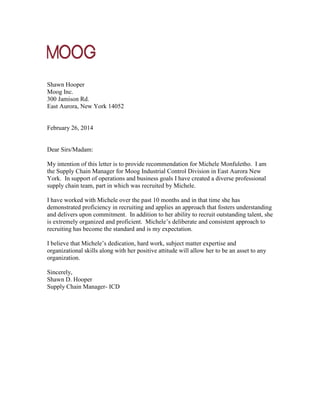 Shawn Hooper
Moog Inc.
300 Jamison Rd.
East Aurora, New York 14052
February 26, 2014
Dear Sirs/Madam:
My intention of this letter is to provide recommendation for Michele Monfuletho. I am
the Supply Chain Manager for Moog Industrial Control Division in East Aurora New
York. In support of operations and business goals I have created a diverse professional
supply chain team, part in which was recruited by Michele.
I have worked with Michele over the past 10 months and in that time she has
demonstrated proficiency in recruiting and applies an approach that fosters understanding
and delivers upon commitment. In addition to her ability to recruit outstanding talent, she
is extremely organized and proficient. Michele’s deliberate and consistent approach to
recruiting has become the standard and is my expectation.
I believe that Michele’s dedication, hard work, subject matter expertise and
organizational skills along with her positive attitude will allow her to be an asset to any
organization.
Sincerely,
Shawn D. Hooper
Supply Chain Manager- ICD
 