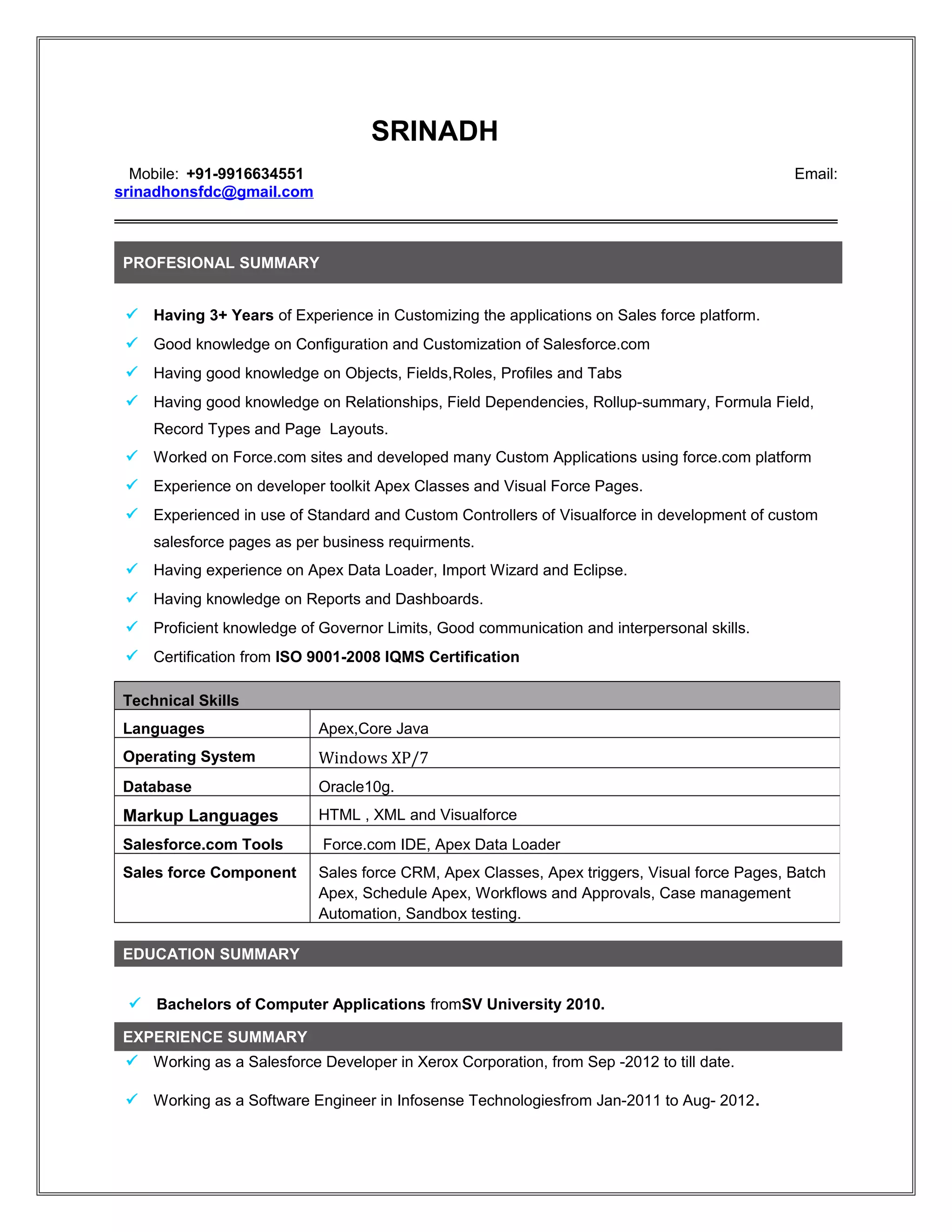 SRINADH
Mobile: +91-9916634551 Email:
srinadhonsfdc@gmail.com
PROFESIONAL SUMMARY
 Having 3+ Years of Experience in Customizing the applications on Sales force platform.
 Good knowledge on Configuration and Customization of Salesforce.com
 Having good knowledge on Objects, Fields,Roles, Profiles and Tabs
 Having good knowledge on Relationships, Field Dependencies, Rollup-summary, Formula Field,
Record Types and Page Layouts.
 Worked on Force.com sites and developed many Custom Applications using force.com platform
 Experience on developer toolkit Apex Classes and Visual Force Pages.
 Experienced in use of Standard and Custom Controllers of Visualforce in development of custom
salesforce pages as per business requirments.
 Having experience on Apex Data Loader, Import Wizard and Eclipse.
 Having knowledge on Reports and Dashboards.
 Proficient knowledge of Governor Limits, Good communication and interpersonal skills.
 Certification from ISO 9001-2008 IQMS Certification
EDUCATION SUMMARY
 Bachelors of Computer Applications fromSV University 2010.
EXPERIENCE SUMMARY
 Working as a Salesforce Developer in Xerox Corporation, from Sep -2012 to till date.
 Working as a Software Engineer in Infosense Technologiesfrom Jan-2011 to Aug- 2012.
Technical Skills
Languages Apex,Core Java
Operating System Windows XP/7
Database Oracle10g.
Markup Languages HTML , XML and Visualforce
Salesforce.com Tools Force.com IDE, Apex Data Loader
Sales force Component Sales force CRM, Apex Classes, Apex triggers, Visual force Pages, Batch
Apex, Schedule Apex, Workflows and Approvals, Case management
Automation, Sandbox testing.
 