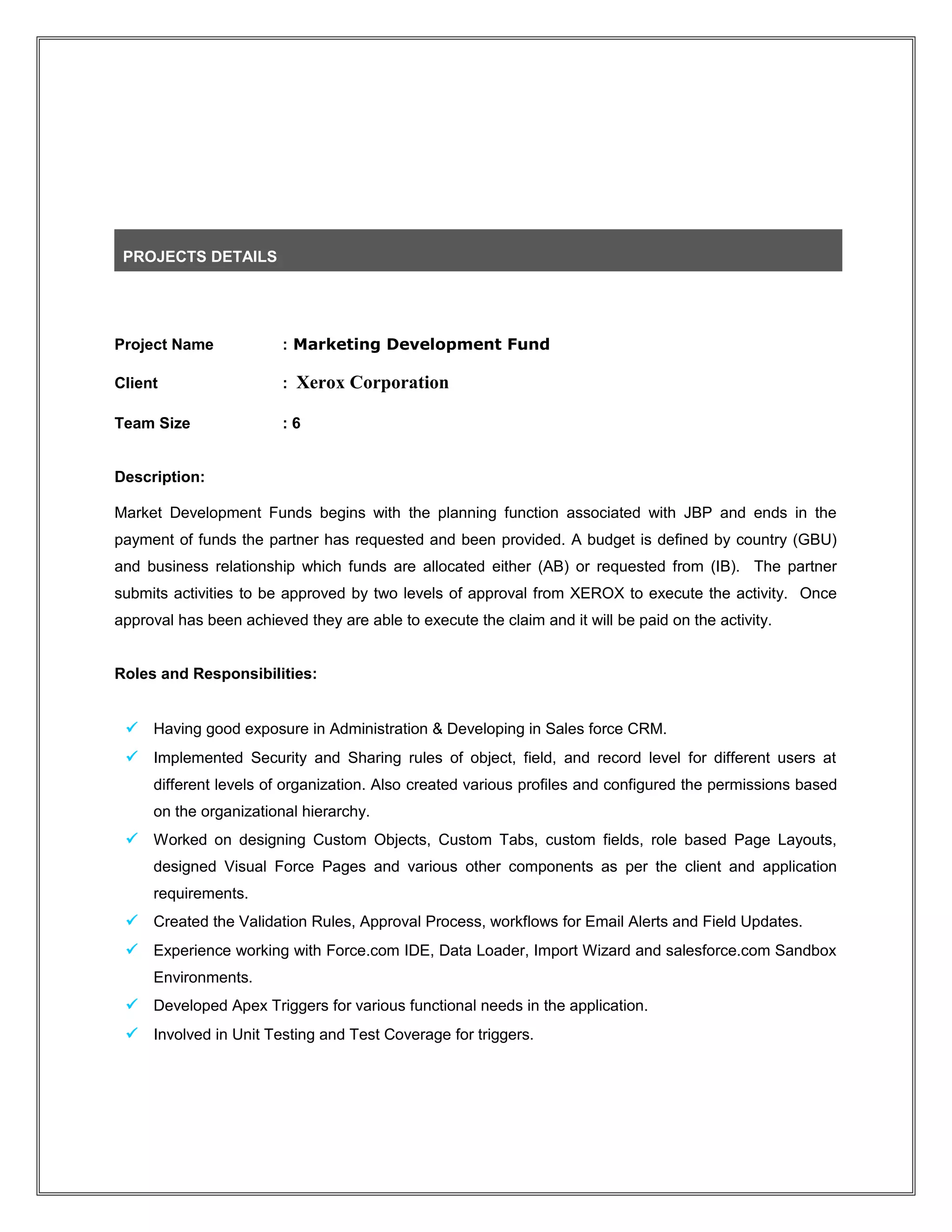 PROJECTS DETAILS
Project Name : Marketing Development Fund
Client : Xerox Corporation
Team Size : 6
Description:
Market Development Funds begins with the planning function associated with JBP and ends in the
payment of funds the partner has requested and been provided. A budget is defined by country (GBU)
and business relationship which funds are allocated either (AB) or requested from (IB). The partner
submits activities to be approved by two levels of approval from XEROX to execute the activity. Once
approval has been achieved they are able to execute the claim and it will be paid on the activity.
Roles and Responsibilities:
 Having good exposure in Administration & Developing in Sales force CRM.
 Implemented Security and Sharing rules of object, field, and record level for different users at
different levels of organization. Also created various profiles and configured the permissions based
on the organizational hierarchy.
 Worked on designing Custom Objects, Custom Tabs, custom fields, role based Page Layouts,
designed Visual Force Pages and various other components as per the client and application
requirements.
 Created the Validation Rules, Approval Process, workflows for Email Alerts and Field Updates.
 Experience working with Force.com IDE, Data Loader, Import Wizard and salesforce.com Sandbox
Environments.
 Developed Apex Triggers for various functional needs in the application.
 Involved in Unit Testing and Test Coverage for triggers.
 