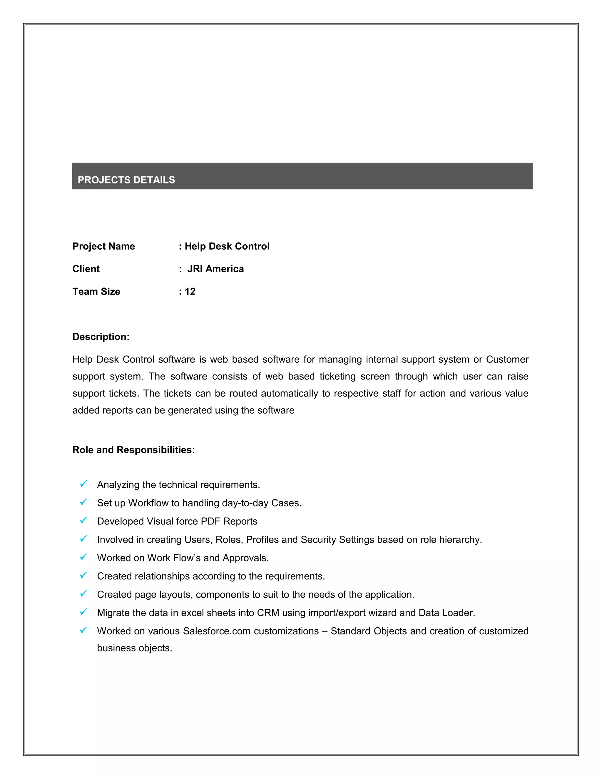 PROJECTS DETAILS
Project Name : Help Desk Control
Client : JRI America
Team Size : 12
Description:
Help Desk Control software is web based software for managing internal support system or Customer
support system. The software consists of web based ticketing screen through which user can raise
support tickets. The tickets can be routed automatically to respective staff for action and various value
added reports can be generated using the software
Role and Responsibilities:
 Analyzing the technical requirements.
 Set up Workflow to handling day-to-day Cases.
 Developed Visual force PDF Reports
 Involved in creating Users, Roles, Profiles and Security Settings based on role hierarchy.
 Worked on Work Flow’s and Approvals.
 Created relationships according to the requirements.
 Created page layouts, components to suit to the needs of the application.
 Migrate the data in excel sheets into CRM using import/export wizard and Data Loader.
 Worked on various Salesforce.com customizations – Standard Objects and creation of customized
business objects.
 