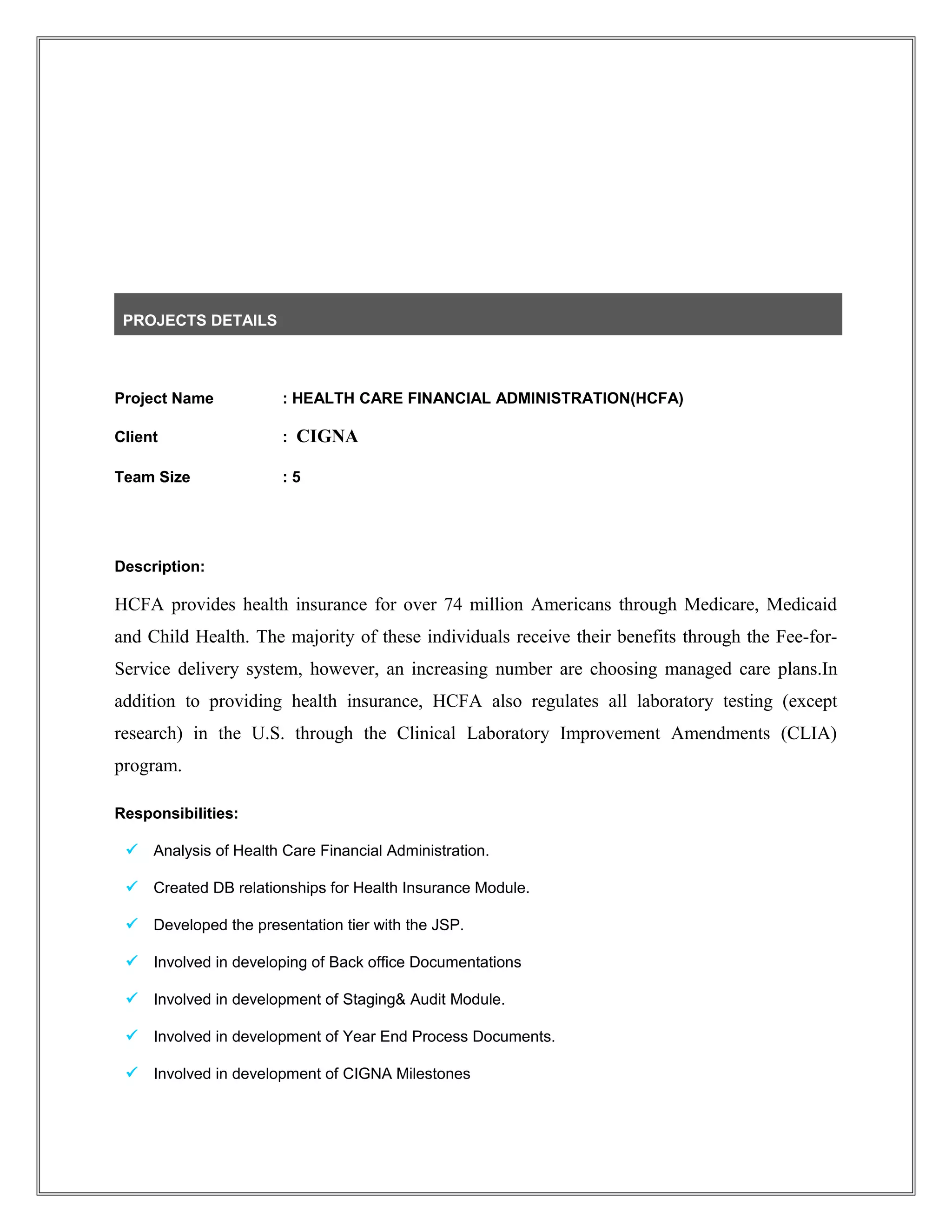 PROJECTS DETAILS
Project Name : HEALTH CARE FINANCIAL ADMINISTRATION(HCFA)
Client : CIGNA
Team Size : 5
Description:
HCFA provides health insurance for over 74 million Americans through Medicare, Medicaid
and Child Health. The majority of these individuals receive their benefits through the Fee-for-
Service delivery system, however, an increasing number are choosing managed care plans.In
addition to providing health insurance, HCFA also regulates all laboratory testing (except
research) in the U.S. through the Clinical Laboratory Improvement Amendments (CLIA)
program.
Responsibilities:
 Analysis of Health Care Financial Administration.
 Created DB relationships for Health Insurance Module.
 Developed the presentation tier with the JSP.
 Involved in developing of Back office Documentations
 Involved in development of Staging& Audit Module.
 Involved in development of Year End Process Documents.
 Involved in development of CIGNA Milestones
 