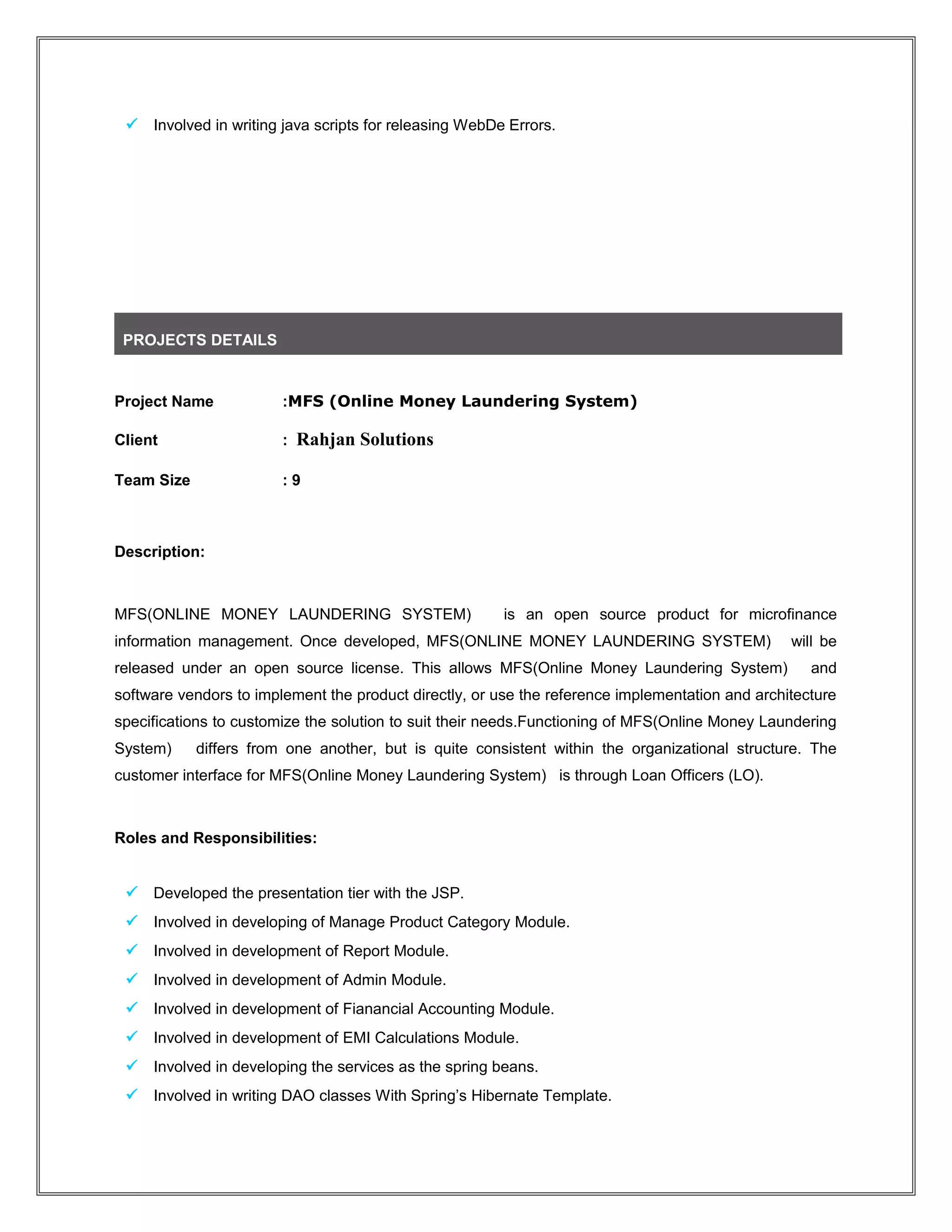  Involved in writing java scripts for releasing WebDe Errors.
PROJECTS DETAILS
Project Name :MFS (Online Money Laundering System)
Client : Rahjan Solutions
Team Size : 9
Description:
MFS(ONLINE MONEY LAUNDERING SYSTEM) is an open source product for microfinance
information management. Once developed, MFS(ONLINE MONEY LAUNDERING SYSTEM) will be
released under an open source license. This allows MFS(Online Money Laundering System) and
software vendors to implement the product directly, or use the reference implementation and architecture
specifications to customize the solution to suit their needs.Functioning of MFS(Online Money Laundering
System) differs from one another, but is quite consistent within the organizational structure. The
customer interface for MFS(Online Money Laundering System) is through Loan Officers (LO).
Roles and Responsibilities:
 Developed the presentation tier with the JSP.
 Involved in developing of Manage Product Category Module.
 Involved in development of Report Module.
 Involved in development of Admin Module.
 Involved in development of Fianancial Accounting Module.
 Involved in development of EMI Calculations Module.
 Involved in developing the services as the spring beans.
 Involved in writing DAO classes With Spring’s Hibernate Template.
 