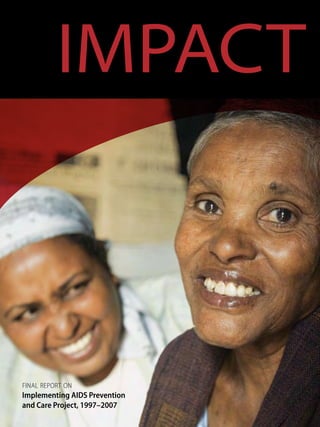 IMPACTa decade of global leadership and innovation
Final Report on
Implementing AIDS Prevention
and Care Project, 1997–2007
Family Health International
2101 Wilson Boulevard, Suite 700
Arlington, VA 22201
t 703.647.1908
f 703.516.9781
www.fhi.org
aidspubs@fhi.org
PD-ACJ-700
 