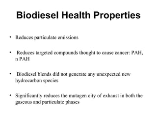 Biodiesel Health Properties
• Reduces particulate emissions
• Reduces targeted compounds thought to cause cancer: PAH,
n PAH
• Biodiesel blends did not generate any unexpected new
hydrocarbon species
• Significantly reduces the mutagen city of exhaust in both the
gaseous and particulate phases
 