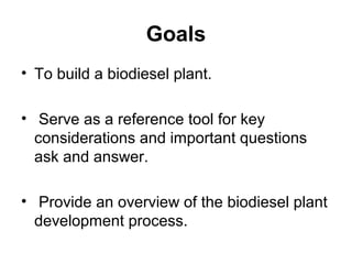 Goals
• To build a biodiesel plant.
• Serve as a reference tool for key
considerations and important questions
ask and answer.
• Provide an overview of the biodiesel plant
development process.
 