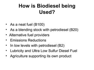 How is Biodiesel being
Used?
• As a neat fuel (B100)
• As a blending stock with petrodiesel (B20)
• Alternative fuel providers
• Emissions Reductions
• In low levels with petrodiesel (B2)
• Lubricity and Ultra Low Sulfur Diesel Fuel
• Agriculture supporting its own product
 