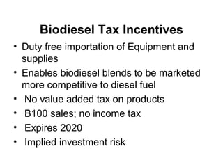 Biodiesel Tax Incentives
• Duty free importation of Equipment and
supplies
• Enables biodiesel blends to be marketed
more competitive to diesel fuel
• No value added tax on products
• B100 sales; no income tax
• Expires 2020
• Implied investment risk
 