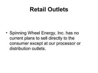 Retail Outlets
• Spinning Wheel Energy, Inc. has no
current plans to sell directly to the
consumer except at our processor or
distribution outlets.
 