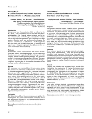 52 Medical Encounter
Boland, K., et al.
Abstract #1146
A Communication Curriculum for Pediatric
Trainees: Results of a Needs Assessment
*Kimberly Boland1
, Tara McKinley1
, Eleanor Peterson1
,
Skye Murray2
, Katherine Potter1
, Aaron Calhoun1
,
The Communication Curriculum Initiative1
,
1
University of Louisville School of Medicine,
2
Norton Healthcare
Introduction
Interpersonal and Communication Skills as defined by the
ACGME is a core competency that is critical to the profes-
sional skill set. Our Pediatric training program had no for-
mal communication curriculum, yet demonstrated multiple
instances of residents displaying poor communication with
patients, families, staff, and professional colleagues. To
improve performance, we established a multidisciplinary
working group that included physicians, a communication
expert, and a chaplain to promote the skills needed to be-
come proficient in this competency.
Methods
To define the current communication skill level of the resi-
dents and fellows, a needs assessment survey was sent to
faculty, nurses, and support staff who routinely work with
trainees. These trainees include pediatric and medicine-
pediatric residents as well as pediatric fellows. The same
survey was also sent to the trainees to determine their per-
ception of their skill set. An anonymous, web-based survey
tool was used to collect responses.
Results
167 responses were recorded from the non-trainee group,
45% were nurses, 37% were faculty and 18% were made up
of child life therapists, social workers, chaplains, discharge
planners and other support staff. 45 responses were re-
corded from the trainee group: 86% were residents and 14%
were fellows. When asked to select the five most impor-
tant characteristics of good communication from a list of
11, there was concordance between groups in the top five.
These were “clear, allows time for processing, targeted to
audience, involves active listening, and thorough.” Non-resi-
dent respondents felt residents’ communication was “good”
on a five point Likert scale (poor, fair, good, very good, ex-
cellent). Residents rated themselves higher at “very good.”
414 open ended responses were recorded further identify-
ing areas for improvement.
Discussion
The data collected from this needs assessment guided the
development of a novel communication curriculum which
will address real deficiencies in trainee communication at
an interdisciplinary level.
Keywords: communication, needs assessment, resident,
training
Abstract #1147
Parental Assessment of Medical Student
Simulated Email Responses
*Jocelyn Schiller1
, Jennifer Christner1
, Brent Stansfield1
,
Caroline Watnick1
, Patricia Mullan1
1
University of Michigan Medical School
Purpose
Our pediatric medical student clerkship utilizes simulated
emails from parents to evaluate students’ knowledge, com-
munication and professionalism. Faculty members created
a structured 9-item grading rubric. Student improvement
and faculty inter-rater reliability were previously reported.
However, little is known about what patients’ actually desire
in e-mails from their physicians. Mixed methods were uti-
lized to elicit what parents’ desire in email communication
with physicians and to compare parent/faculty structured
ratings of students’ email responses. We hypothesized dif-
ferences may exist between parent/faculty grading of email
responses.
Methods
Five volunteer parent focus groups explored patient-phy-
sician email communication. They also graded student
simulated email responses. Focus group transcripts were
qualitatively analyzed, identifying themes regarding parental
expectations about email correspondence with physicians. A
linear model was used to examine the association between
faculty and parent grading of student responses to simulated
email.
Results
Themes that emerged from analysis of focus groups were:
1) building the relationship, 2) clarity of communication
and 3) purpose/expectations of email. Pearson’s correla-
tion revealed that parent and faculty ratings are correlated
(r=.41,t(3)=4.11,p<.05). However, using item by rater type
interaction, we also discovered that parents and faculty do
appear to place differing weight on certain characteristics
of email responses. Parents also rate some items higher or
lower than faculty (p < 0.05).
Conclusions
This study identifies parental expectations of email with
their physicians. It also reveals differences in what parents
vs. faculty rank as key items in email communication. As use
of electronic communication continues to increase world-
wide, we believe that this study will have significant impact
on how communication is taught in medical education.
Keywords: medical students, email, patient perspectives
 