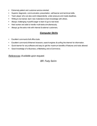 ▪ Extremely patient and customer service oriented. 
▪ Superior diagnostic, communication, presentation, self-learner and technical skills. 
▪ Team player who can also work independently under pressure and meets deadlines. 
▪ Willing to be trained, learn new materials & share knowledge with others. 
▪ Always challenging myself & eager to learn & go to next level. 
▪ Hard worker and able to handle multi-tasks simultaneously. 
▪ Always go the extra mile with internal & external customers. 
Computer Skills 
▪ Excellent command of all office tools. 
▪ Excellent command of Internet browsers, search engines & surfing the internet for information. 
▪ Quick learner for any software and easy to get the maximum benefits of features and tools allowed. 
▪ Good knowledge of e-Business, e-Marketing and e-Commerce. 
References: Available upon request. 
BR. Fady Selim 
