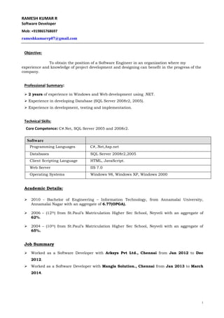 1 
RAMESH KUMAR R 
Software Developer 
Mob: +919865768697 
rameshkumarrp07@gmail.com 
Objective: 
To obtain the position of a Software Engineer in an organization where my 
experience and knowledge of project development and designing can benefit in the progress of the 
company. 
Professional Summary: 
 2 years of experience in Windows and Web development using .NET. 
 Experience in developing Database (SQL Server 2008r2, 2005). 
 Experience in development, testing and implementation. 
Technical Skills: 
Core Competence: C#.Net, SQL Server 2005 and 2008r2. 
Software 
Programming Languages C#,.Net,Asp.net 
Databases SQL Server 2008r2,2005 
Client Scripting Language HTML, JavaScript. 
Web Server IIS 7.0 
Operating Systems Windows 98, Windows XP, Windows 2000 
Academic Details: 
 2010 - Bachelor of Engineering – Information Technology, from Annamalai University, 
Annamalai Nagar with an aggregate of 6.77(OPGA). 
 2006 – (12th) from St.Paul’s Matriculation Higher Sec School, Neyveli with an aggregate of 
62%. 
 2004 – (10th) from St.Paul’s Matriculation Higher Sec School, Neyveli with an aggregate of 
65%. 
Job Summary 
 Worked as a Software Developer with Arksys Pvt Ltd., Chennai from Jan 2012 to Dec 
2012. 
 Worked as a Software Developer with Mangla Solution., Chennai from Jan 2013 to March 
2014. 
 