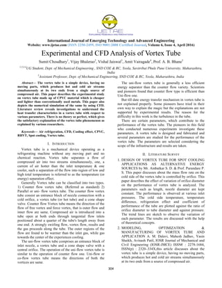International Journal of Emerging Technology and Advanced Engineering
Website: www.ijetae.com (ISSN 2250-2459, ISO 9001:2008 Certified Journal, Volume 6, Issue 4, April 2016)
304
Experimental and CFD Analysis of Vortex Tube
Sumit Choudhary1
, Vijay Bhalerao2
, Vishal Jaiswal3
, Amit Vairagade4
, Prof. A. B. Bhane5
1,2,3,4
UG Student, Dept. of Mechanical Engineering , SND COE & RC, Yeola, Savitribai Phule Pune University, Maharashtra,
India
5
Assistant Professor, Dept. of Mechanical Engineering, SND COE & RC, Yeola, Maharashtra, India
Abstract— The vortex tube is a simple device, having no
moving parts, which produces hot and cold air streams
simultaneously at its two ends from a single source of
compressed air. This paper describes the experimental study
on vortex tube made up of CPVC material which is cheaper
and lighter than conventionally used metals. This paper also
depicts the numerical simulation of the same by using CFD.
Literature review reveals investigations to understand the
heat transfer characteristics in a vortex tube with respect to
various parameters. There is no theory so perfect, which gives
the satisfactory explanation of the vortex tube phenomenon as
explained by various researchers.
Keywords— Air refrigeration, CFD, Cooling effect, CPVC,
RHVT, Spot cooling, Vortex tube.
I. INTRODUCTION
Vortex tube is a mechanical device operating as a
refrigerating machine without any moving part and no
chemical reaction. Vortex tube separates a flow of
compressed air into two streams simultaneously, one, a
current of air hotter than the inlet temperature & one
cooler, such a separation of the flow into region of low and
high total temperature is referred to as the temperature (or
energy) separation effect.
Generally Vortex tube can be classified into two types.
1) Counter flow vortex tube. (Referred as standard) 2)
Parallel or uni- flow vortex tube. The counter flow vortex
tube consist an entrance block of nozzle connection with a
cold orifice, a vortex tube (or hot tube) and a cone shape
valve. Counter flow Vortex tube means the direction of the
flow of free vortex and force vortex, that is outer flow and
inner flow are same. Compressed air is introduced into a
tube open at both ends through tangential flow inlets
positioned about a quarter of the tube's length away from
one end. A strongly swirling flow, vortex flow, results and
the gas proceeds along the tube. The outer regions of the
flow are found to be warmer than the inlet gas, while gas
towards the center of the experiences cooling.
The uni-flow vortex tube comprises an entrance block of
inlet nozzle, a vortex tube and a cone shape valve with a
central orifice. The operation of the uni-flow vortex tube is
similar to the operation of counter flow one. Uni-flow or
co-flow vortex tube means the directions of both the
vortices are same.
The uni-flow vortex tube is generally a less efficient
energy separator than the counter flow variety. Scientists
and pioneers found that counter flow type is efficient than
Uni-flow one.
But till date energy transfer mechanism in vortex tube is
not explained properly. Some pioneers have tried in their
own way to explain the magic but the explanations are not
supported by experimental results. The reason for the
difficulty in this work is the turbulence in the tube.
There are certain parameters, which contribute to the
performance of the vortex tube. The pioneers in this field
who conducted numerous experiments investigate these
parameters. A vortex tube is designed and fabricated and
several parameters are studied for the performance of the
vortex tube. The parameters are selected considering the
scope of the infrastructure and results are taken.
II. LITERATURE SURVEY
1. DESIGN OF VORTEX TUBE FOR SPOT COOLING
APPLICATIONS AS ALTERNATIVE ENERGY
SOURCES by Mr. Ambatkar S. D. & Prof. Purandare P.
S. This paper discusses about the mass flow rate on the
cold side of the vortex tube is controlled by orifice. This
paper describes the effect of variation of orifice diameter
on the performance of vortex tube is analyzed. The
parameters such as length, nozzle diameter are kept
constant. The performance is observed at various inlet
pressures. The cold side temperature, temperature
difference, refrigeration effect and coefficient of
performance of the tube are plotted against the ratio of
orifice diameter to tube diameter and against pressure.
The trend lines are sketch to observe the variation of
each parameter. The results are discussed with the help
of theoretical concepts.
2. MODELING, OPTIMIZATION &
MANUFACTURING OF VORTEX TUBE AND
APPLICATION A. M. Dalavi, Mahesh Jadhav, Yasin
Shaikh, Avinash Patil, IOSR Journal of Mechanical and
Civil Engineering (IOSR-JMCE) ISSN€ : 2278-1684,
ISSN(p) : 2320–334X,this article discusses about the
vortex tube is a simple device, having no moving parts,
which produces hot and cold air streams simultaneously
at its two ends from a source of compressed air.
 