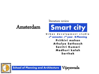 Smart cityAmsterdam
School of Planning and Architecture Vijayawada
6th semester, 3rd year , B.Planning
literature review
Pr ithivi moha n
Athuly a Sa the e sh
Sa vitr i Kuma r i
Ma d hur i ka la h
Sa r tha k
U r b a n d e v e l o p m e n t s t u d i o
 