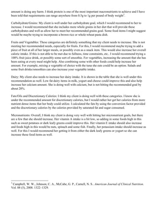 amount is doing any harm. I think protein is one of the most important macronutrients to achieve and I have
been told that requirements can range anywhere from 0.5g to 1g per pound of body weight3
.
Carbohydrate/Grains: My client is well under her carbohydrate goal, which I would recommend to her to
increase. I would recommend that she includes more whole grains in her diet that will provide these
carbohydrates and well as allow her to meet her recommended grains goal. Some food items I might suggest
would be maybe trying to incorporate a brown rice or whole-wheat pasta dish.
Fruits and Vegetables: These categories are definitely something that my client needs to increase. She is not
meeting her recommended needs, especially for fruits. For this, I would recommend maybe trying to add a
piece of fruit at all of her larger meals, or possibly even as a snack item. This would also increase her overall
caloric intake. If this is not able to be met due to fullness, time constraints, etc.. I would recommend trying a
100% fruit juice drink, or possibly some sort of smoothie. For vegetables, increasing the amount that she has
been eating at every meal might help. Also combining some with other foods could help increase her
amount. For example, mixing a vegetable of choice with the tuna she eats could be an option. Salads and
some fruit drinks/smoothies can also increase your vegetable intake.
Dairy: My client also needs to increase her dairy intake. It is shown in the table that she is well under this
recommendation as well. Low fat dairy items in milk, yogurt and cheese could improve this and also help
increase her calcium amount. She is doing well with calcium, but is not hitting the recommended goal by
about 20%.
Fats/Oils and Discretionary Calories: I think my client is doing well with these categories. I know she is
under the recommended amount for discretionary calories, but I would rather her get her calories from more
nutrient dense items that her body could utilize. I calculated the fats by using the conversion factor provided
and the discretionary calories by the calories provided by saturated fat and sugar consumed.
Micronutrients: Overall, I think my client is doing very well with hitting her micronutrient goals, but there
are a few that she should increase. Her vitamin A intake is a bit low, so adding in some foods high in this
such as sweet potatoes or dark leafy greens could improve this. Her vitamin E intake should also increase
and foods high in this would be nuts, spinach and some fish. Finally, her potassium intake should increase as
well. For this I would recommend her getting it from either the dark leafy greens or yogurt so she can
increase these food items as well.
3
Campbell, W. W., Johnson, C. A., McCabe, G. P., Carnell, N. S.. American Journal of Clinical Nutrition.
Vol. 88 (5), 2008. 1322–1329.
 