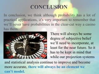 In conclusion, we think although probability has a lot of
practical applications, it’s very important to remember that
we’ll never have probabilities in the clear-cut way a casino
has them.
There will always be some
degree of subjective belief
we’ll need to incorporate, at
least for the near future. So it
has to be kept in mind that
while our projection systems
and statistical analysis continue to improve and become
more accurate, there will always be an element we
can’t model.
 