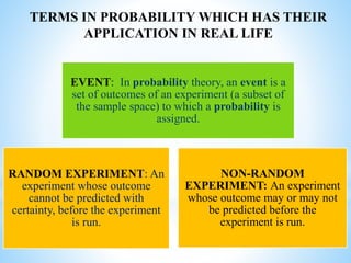 EVENT: In probability theory, an event is a
set of outcomes of an experiment (a subset of
the sample space) to which a probability is
assigned.
RANDOM EXPERIMENT: An
experiment whose outcome
cannot be predicted with
certainty, before the experiment
is run.
NON-RANDOM
EXPERIMENT: An experiment
whose outcome may or may not
be predicted before the
experiment is run.
TERMS IN PROBABILITY WHICH HAS THEIR
APPLICATION IN REAL LIFE
 