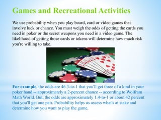 Games and Recreational Activities
We use probability when you play board, card or video games that
involve luck or chance. You must weigh the odds of getting the cards you
need in poker or the secret weapons you need in a video game. The
likelihood of getting those cards or tokens will determine how much risk
you're willing to take.
For example, the odds are 46.3-to-1 that you'll get three of a kind in your
poker hand -- approximately a 2-percent chance -- according to Wolfram
Math World. But, the odds are approximately 1.4-to-1 or about 42 percent
that you'll get one pair. Probability helps us assess what's at stake and
determine how you want to play the game.
 