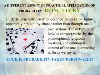 Luck is generally used to describe success or failure
apparently brought by chance rather than through one’s
own actions. The definition of
luck(or chance) varies by the
philosophical, religious,
mystical, and emotional
context of the one interpreting
it. So as we say it,
LUCK IS PROBABILITY TAKEN PERSONALLY!
A DIFFERENT ASPECT OF PRACTICAL APPLICATION OF
PROBABILITY : BEING LUCKY
 