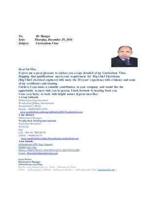 To: Hr Manger
Sent: Thursday, December 29, 2016
Subject: Curriculum Vitae
Dear Sir/Mrs,
It gives me a great pleasure to enclose you a copy detailed of my Curriculum Vitae,
Hopping that qualifications meets your requirement for Rig Chief Electrician
(Rig Chief electrical engineer) with more the 20 years’ experience with evidence and some
of my certificates and training
I believe I can make a valuable contribution to your company and would like the
opportunity to meet with you in person. I look forward to hearing from you
I was very lucky to work with bright names &great men like:
1- Craig Galbraith
Maintenance Superintendent
Weatherford Drilling International
Weatherford │ IRAQ
Mobile: +964(0)7809212588
Craig.Galbraith@ME.Weatherford.comwww.weatherford.com
2- Ian Howard
Maintenance Manager
Weatherford Drilling International
South Iraq Operations
WFD City
Iraq
Cell: +964 (0) 7809186290
CISCO: +96440106379
Ian.Howard@me.weatherford.comwww.weatherford.com|
3-Joe Ewonde.
IPM Rigs Support.-Schlumberger
Iraq-Middle East
Phone; +442075705167,+9647809116275,+9647705732800
JEwonde@SaxonServices.commail;-E
Imran Barkat
Maintenance Manager
Schlumberger Land Rigs
Box No: 2933, Postal Code 112, Ruwi, Sultanate of Oman
Office : +96824944950 | Mobile: +96899342708 | Fax : +96824649080 | Mail: imranb@slb.com
 