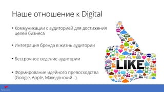 Наше отношение к Digital
• Коммуникации с аудиторией для достижения
целей бизнеса 
• Интеграция бренда в жизнь аудитории
• Бессрочное ведение аудитории
• Формирование идейного превосходства
(Google, Apple, Македонский…)
 