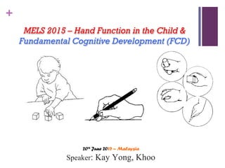 +
MELS 2015 – Hand Function in the Child &
Fundamental Cognitive Development (FCD)
20th
June 2015 – Malaysia
Speaker: Kay Yong, Khoo
 