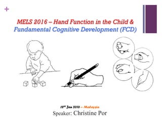 +
MELS 2016 – Hand Function in the Child &
Fundamental Cognitive Development (FCD)
18th Jan 2016 – Malaysia
Speaker: Christine Por
 