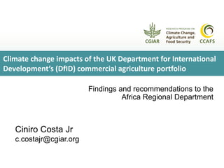 Findings and recommendations to the
Africa Regional Department
Ciniro Costa Jr
c.costajr@cgiar.org
Climate change impacts of the UK Department for International
Development’s (DfID) commercial agriculture portfolio
 