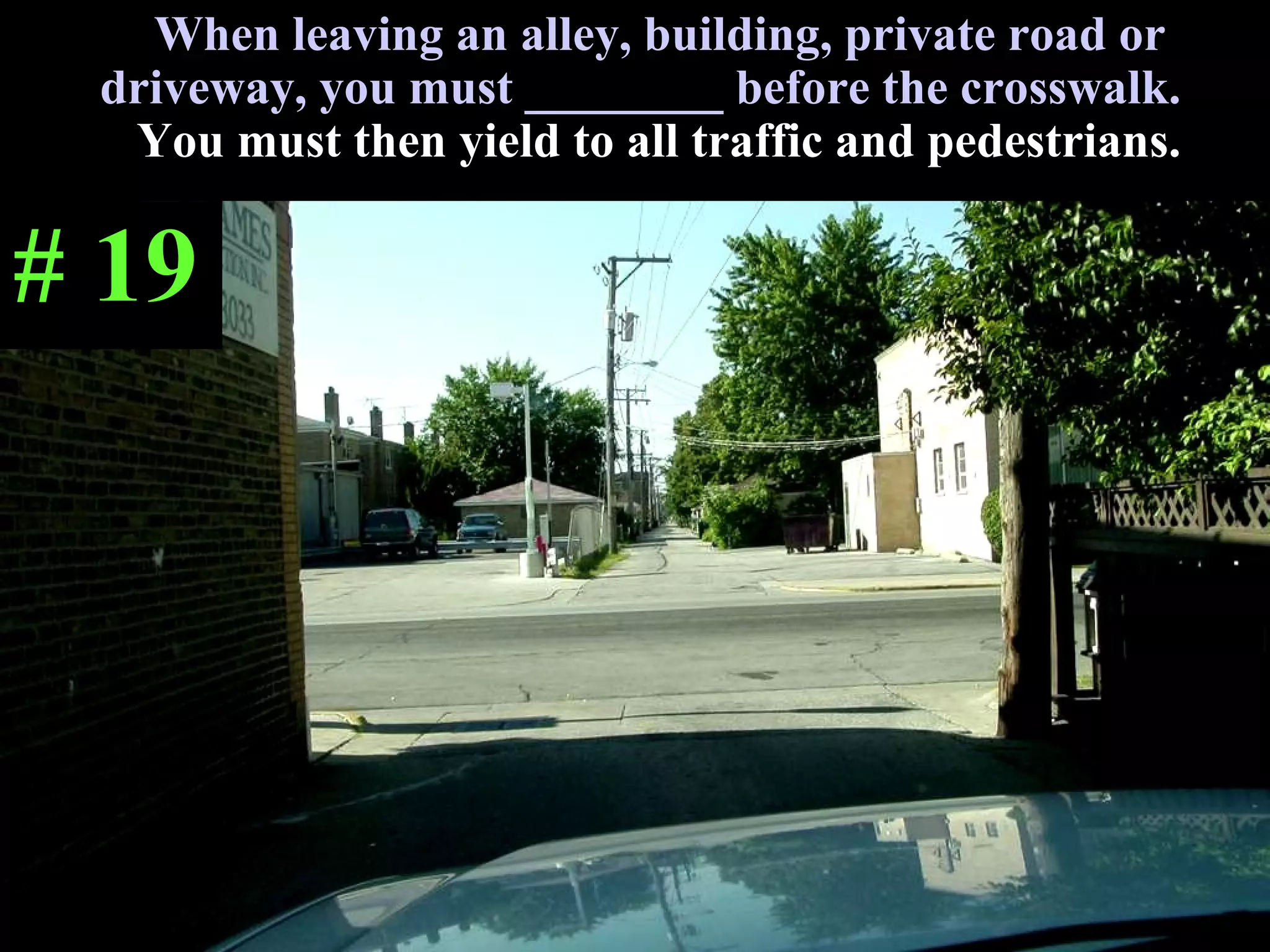 When leaving an alley, building, private road or driveway, you must ________ before the crosswalk.  You must then yield to all traffic and pedestrians. # 19 
