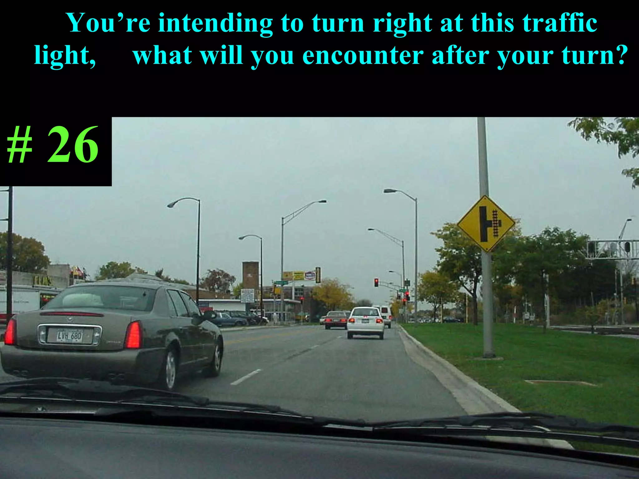 You’re intending to turn right at this traffic light,  what will you encounter after your turn? # 26 
