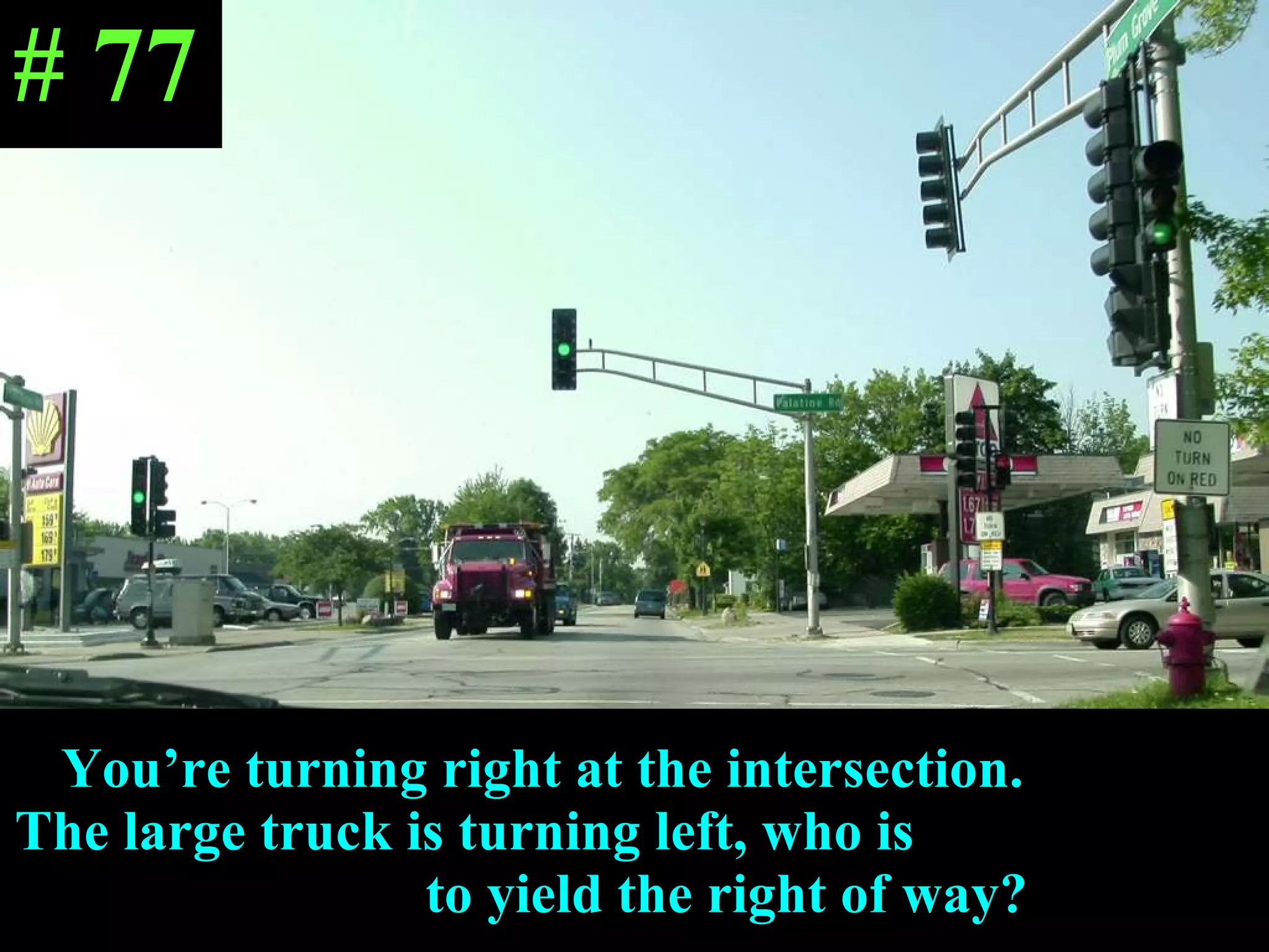 You’re turning right at the intersection.  The large truck is turning left, who is  to yield the right of way? # 77 