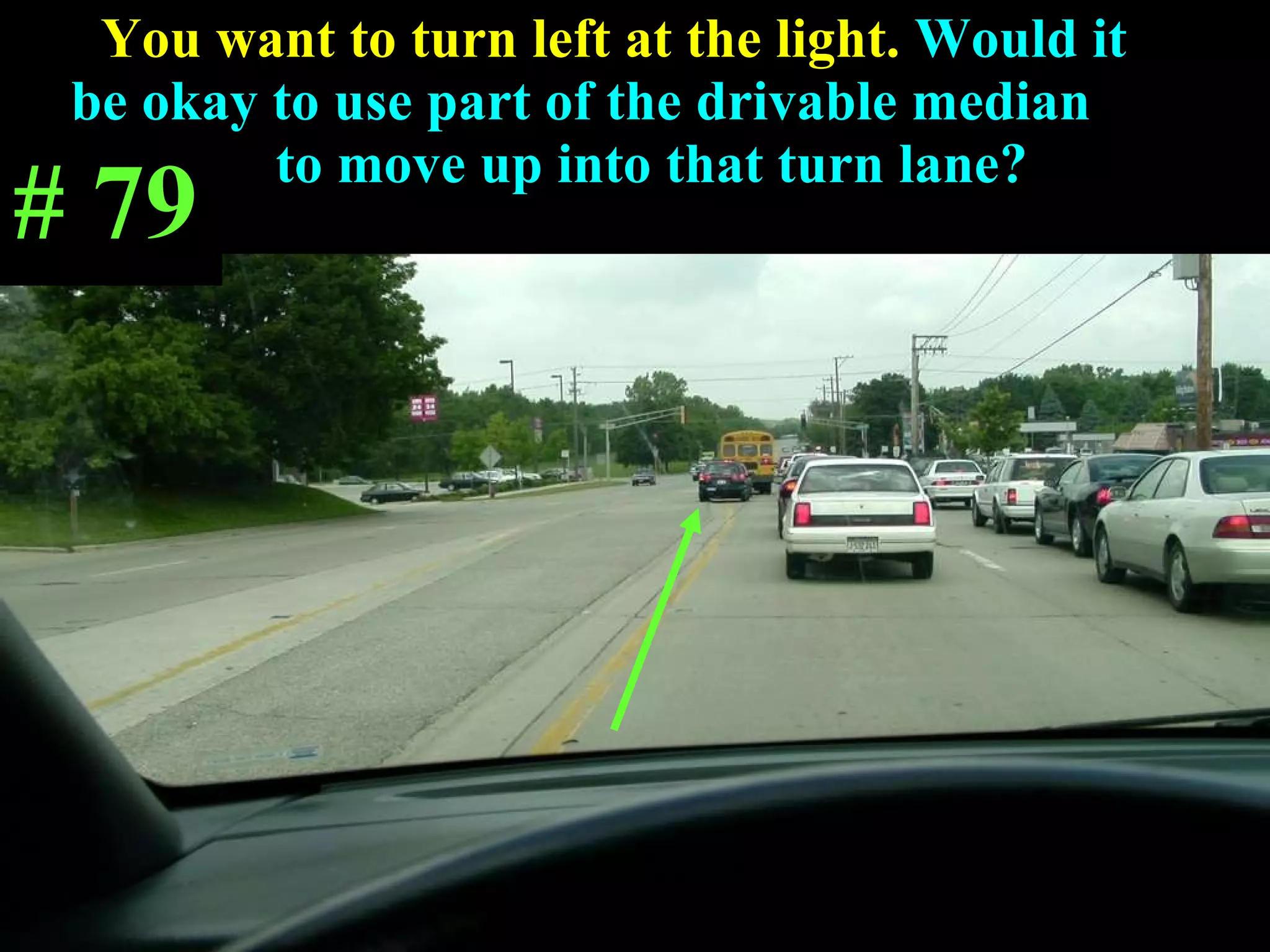 You want to turn left at the light.  Would it  be okay to use part of the drivable median  to move up into that turn lane?  # 79 