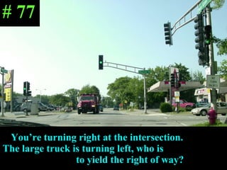 You’re turning right at the intersection.  The large truck is turning left, who is  to yield the right of way? # 77 