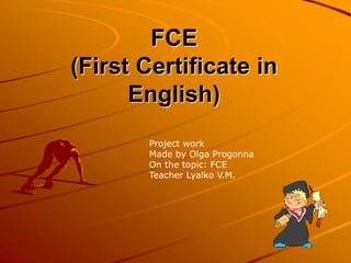 FCE 
(First Certificate in 
English) 
Project work 
Made by Olga Progonna 
On the topic: FCE 
Teacher Lyalko V.M. 
 
