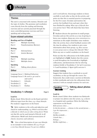 10
Vocabulary 1: Lifestyle Page 6
Lead–in
Books closed. Write lifestyle on the board and elicit
different types from the class, e.g. a busy lifestyle.
Put students’ suggestions on the board.
1a  Refer students to the verbs and adjectives and
check for understanding, e.g. Which word describes
a lifestyle in which you are often sitting down? Point
out that life can be used instead of lifestyle in all
collocations. Model and check pronunciation of
chaotic, luxurious and sedentary.
1b  Give a brief description of your own lifestyle
as an example to start students off, e.g. I’ve got
a very busy lifestyle because I’ve got two children
Content Overview
Themes
The unit is concerned with routines, lifestyles and
the topic of clothes. The grammar and vocabulary
come directly from the reading and listening
exercises and are actively practised through the
more controlled grammar exercises and freer
speaking and writing tasks.
Exam-related activities
Reading and Use of English
Part 7	 Multiple matching
Part 4	 Transformations (Review)
Writing
Part 2	 Informal letter
Part 2	 Article (Review)
Listening
Part 3	 Multiple matching
Part 1 	 Multiple choice
Speaking
Part 2	 Talking about photos
Other
Language focus 1: 	Habitual behaviour
Language focus 2: 	Be used to, get used to
	 and used to
Vocabulary 1: 	 Lifestyle
Vocabulary 2: 	 Get
Vocabulary 3: 	 Clothes
1 Lifestyle
and I work full-time. Encourage students to listen
carefully to each other as they do the activity, and
point out that this is essential practice in preparing
for the First exam. Circulate and monitor the
activity. Get feedback from each pair when they
have finished by asking: What type of lifestyle does
your partner have? This will check they have been
listening.
2	 Students discuss the questions in small groups.
Circulate and use this activity as a way of getting to
know your students. Keep any error correction to a
minimum as this might intimidate some students.
After the activity, have a brief feedback session with
the class by asking a few students to give some
information about their group, e.g. Does anyone
in your group want to change their lifestyle? Why?
Write any new or useful vocabulary on the board.
Point out that the collocations in the bullet points
are highlighted in bold. Explain that this system
is used throughout the Coursebook to highlight
collocations, and demonstrate this by referring
students briefly to Vocabulary 2: Get (p11) exercises
1–3 and Vocabulary 2: Sport (p25) exercise 4.
Learner training
Suggest that students buy a notebook to record
vocabulary as they go through the course. For
homework, they could create a section on lifestyles
in their notebooks and write the collocations from
exercise 2 with an example sentence for each one.
Talking about photos	
Page 7
Lead–in
Books closed. Either show students two flashcards
or project two photos onto the screen, e.g. a doctor
in a hospital and a gardener. Write the following
expressions on the board:
Both pictures show …
In the first picture …, whereas in the second picture …
I get the impression …
I expect …
He/She probably …
I doubt that …
Perhaps …
He/She might/may …
Part 2
Speaking
RFFTB_01.indd 10 9/7/2013 3:10:02 PM
 