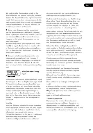 11
Ask students what they think the people in the
flashcards might find difficult about their lifestyles.
Explain that they should use the expressions on the
board. Elicit answers from various students. At this
stage, don’t overload them with too much language:
contrasting linkers such as however, while etc can
be introduced later on in the course.
1	 Books open. Students read the instructions
and the How to go about it and Useful Language
boxes. Explain that in the exam, Student A talks for
one minute and Student B for about 30 seconds.
However, as this is their first experience you can
allow them longer.
Students carry out the speaking task using photos
1 and 2 on page 6. Remind them to mention a few
of the topics such as daily routine, working hours,
etc. Circulate and check students are following the
instructions correctly.
2	 Students switch roles and carry out the same
speaking task, using photos 3 and 4 on page 7.
To get some feedback, ask students which lifestyle
they chose when they were Student B. Ask some
pairs how they feel they performed in this speaking
task.
Multiple matching	
Page 8
This reading continues the theme of lifestyles, using
the same jobs as those in the photos on pages 6 and
7. Present tenses, frequency adverbs and the uses
of get are introduced in a natural way. It provides
a springboard for students to talk about their own
routines and lifestyles (allowing them to get to
know each other as they begin the course). It also
links well to the writing task in the review section
on page 17, so you could set this writing task for
homework.
Lead–in
Write the following words on the board in random
order: craftspeople, rehearse, farm, port, mug, scripts,
lambs, crew. Ask students to match them with the
jobs that are represented in the photos.
Pre-teaching vocabulary in this way is a confidence-
building activity in the first few classes, but
students should gradually be weaned off this as
Part 7
Reading and
Use of English
Unit 1
the course progresses and encouraged to guess
unknown words by using contextual clues.
Students read the instructions and the How to go
about it box. This is designed to help them with
their first multiple matching task. On the next
occasion they see this task type, in Unit 5, this
advice is summarized in a Don’t forget! box.
Once students have read the information in the box,
ask them to close their books and summarize the
suggested procedure orally with their partner. After
this, mention that the text contains distractors and
that the students need to read carefully to check
that the answers they choose are correct.
Before they do the reading task, check their
understanding of the following items of vocabulary
in the questions: untidy (1), unpredictable (3), keen
on (4). Ask: What’s another way of saying a person is
untidy? (e.g. not well organized/disorganized).
If students ask you for the meaning of other
vocabulary during the reading activity, encourage
them to try and answer the questions without trying
to understand every word.
Have class feedback and if students have made
mistakes, show the importance of noticing and
avoiding distractors, e.g.
B I would crawl out of bed in the morning and go
straight into the garage, which I’d converted into a
studio.
(does not have to go far to get to their place of
work)
C So now I don’t get as much exercise as I’d like to.
(is not particularly keen on taking exercise)
D I get lonely if I’m away from her for longer than a
week or so.
(used to feel lonely while working)
Alternative approach
If you would like to make the reading more
communicative, you could start the activity by
asking students to work in groups of four. Each
student reads one of the texts and then gives an oral
summary of the information to their group.
RFFTB_01.indd 11 9/7/2013 3:10:02 PM
 
