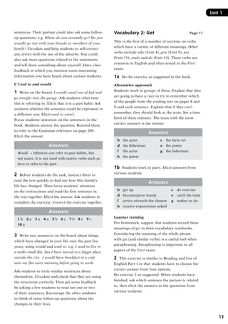 13
Unit 1
sentences. Their partner could also ask some follow-
up questions, e.g. Where do you normally go? Do you
usually go out with your friends or members of your
family? Circulate and help students to self-correct
any errors with the use of the adverbs. You could
also ask more questions related to the statements
and tell them something about yourself. Have class
feedback in which you mention some interesting
information you have heard about various students.
C Used to and would
1	 Write on the board: I would crawl out of bed and
go straight into the garage. Ask students what time
this is referring to. Elicit that it is a past habit. Ask
students whether the sentence could be expressed in
a different way. Elicit used to crawl.
Focus students’ attention on the sentences in the
book. Students answer the question. Remind them
to refer to the Grammar reference on page 209.
Elicit the answer.
Answers
Would + infinitive can refer to past habits, but
not states. It is not used with stative verbs such as
have to refer to the past.
2	 Before students do the task, instruct them to
read the text quickly to find out how this family’s
life has changed. Then focus students’ attention
on the instructions and read the first sentence in
the text together. Elicit the answer. Ask students to
complete the exercise. Correct the exercise together.
Answers
1 b  2 a  3 a  4 a  5 b  6 c  7 b  8 c  9 c
10 a
3	 Write two sentences on the board about things
which have changed in your life over the past five
years, using would and used to, e.g. I used to live in
a really small flat, but I have moved to a bigger place
outside the city. I would have breakfast in a café
near my flat every morning before going to work.
Ask students to write similar sentences about
themselves. Circulate and check that they are using
the structures correctly. Then get some feedback
by asking a few students to read out one or two
of their sentences. Encourage the other students
to think of some follow-up questions about the
changes in their lives.
Vocabulary 2: Get Page 11
This is the first of a number of sections on verbs
which have a variety of different meanings. Other
verbs include take (Unit 4), give (Unit 9), put
(Unit 11), make and do (Unit 14). These verbs are
common in English and often tested in the First
exam.
1a  Do the exercise as suggested in the book.
Alternative approach
Students work in groups of three. Explain that they
are going to have a race to try to remember which
of the people from the reading text on pages 8 and
9 said each sentence. Explain that if they can’t
remember, they should look at the texts. Set a time
limit of three minutes. The team with the most
correct answers is the winner.
Answers
b	 the actor	 c	 the farm vet
d	 the fisherman	 e	 the potter
f	 the actor	 g	 the fisherman
h	 the potter
1b  Students work in pairs. Elicit answers from
various students.
Answers
b	 get up	 c	 do exercise
d	 become/grow lonely	 e	 catch the train
f	 arrive at/reach the theatre	 g	 makes us do
h	 receive requests/am asked
Learner training
For homework, suggest that students record these
meanings of get in their vocabulary notebooks.
Considering the meaning of the whole phrase
with get (and similar verbs) is a useful tool when
paraphrasing. Paraphrasing is important in all
papers of the First exam.
2	 This exercise is similar to Reading and Use of
English Part 1 in that students have to choose the
correct answer from four options.
Do exercise 2 as suggested. When students have
finished, ask which sentence the picture is related
to, then elicit the answers to the questions from
various students.
RFFTB_01.indd 13 9/7/2013 3:10:03 PM
 