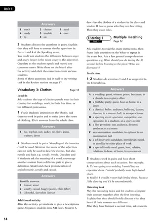 14
Unit 1	
Answers
1	 touch	 2	 chance	 3	 paid
4	 ready	 5	 trouble	 6	 over
7	 by	 8	 on
3	 Students discuss the questions in pairs. Explain
that they will have to answer similar questions in
Parts 1 and 4 of the Speaking exam.
You could ask students the difference between anger
and angry (anger is the noun, angry is the adjective).
Circulate as the students speak and record any
common errors. Write these on the board after
the activity and elicit the corrections from various
students.
Some of these questions link in well to the writing
task in the Review section on page 17.
Vocabulary 3: Clothes Page 12
Lead–in
Ask students the type of clothes people wear in their
country for weddings, work, in their free time, or
for different professions.
1	 Focus students’ attention on the photos. Ask
them to work in pairs and to write down the items
of clothing. Elicit answers from the whole class.
Answers
1	 hat, top hat, suit, jacket, tie, shirt, jeans,
trainers, dress
2	 Students work in pairs. Monolingual dictionaries
could be used. Mention that some of the adjectives
can not only be used to describe clothes, but also
people and hair, e.g. scruffy, trendy. Circulate and
if students ask the meaning of a word, encourage
another student from a different pair to give a
definition. Model and check pronunciation of
unfashionable, scruffy and casual.
Answers
Possible answers:
1	 formal, smart
2	 scruffy, casual, baggy (jeans), plain (shirt)
3	 colourful, sleeveless (dress)
Additional activity
After this activity, get students to play a descriptions
game. Organize students into A/B pairs. Student A
describes the clothes of a student in the class and
student B has to guess who they are describing.
Then they swap roles.
Multiple matching	
Page 12
Ask students to read the exam instructions, then
focus their attention on the What to expect in
the exam box. Ask a few general comprehension
questions, e.g. What should you do during the 30
seconds before listening to the piece? What are
distractors?
Prediction
1–2  Students do exercises 1 and 2 as suggested in
the Coursebook.
Answers
A	 a wedding: guest, witness, priest, best man, in
a church, in a registry office
B	 a birthday party: guest, host, at home, in a
disco
C	 a classical ballet: audience, ballerina, dancer,
director, in a concert hall, in an opera house
D	 a sporting event: spectator, competitor, star,
opponent, in a stadium, at a sports centre
E	 a film premiere: star, audience, director,
producer, at a cinema
F	 an examination: candidate, invigilator, in an
examination hall
G	 a job interview: candidate, interviewer, panel,
in an office or other place of work
H	 a special family meal: guest, host, relative,
relations, in-laws, at home, in a restaurant
3	 Students work in pairs and have short
conversations about each occasion. For example,
A: If I was going to a wedding I would buy an
expensive dress. I would probably wear high-heeled
shoes.
B: Really? I wouldn’t wear high-heeled shoes, because
I like dancing and I’d be uncomfortable.
Listening task
Play the recording twice and let students compare
their answers together after the first listening.
Explain that they should briefly discuss what they
heard if their answers are different.
After they have listened a second time, ask students
Part 3
Listening 1
RFFTB_01.indd 14 9/7/2013 3:10:03 PM
 