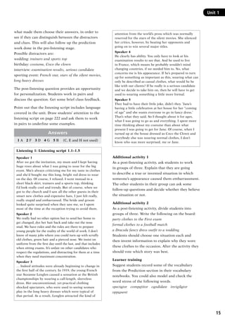 15
Unit 1
what made them choose their answers, in order to
see if they can distinguish between the distractors
and clues. This will also follow up the prediction
work done in the pre-listening stage.
Possible distractors are:
wedding: trainers and sports top
birthday: costume, Coco the clown
interview: examination results, serious candidate
sporting event: French star, stars of the silent movies,
long heavy dresses
The post-listening question provides an opportunity
for personalization. Students work in pairs and
discuss the question. Get some brief class feedback.
Point out that the listening script includes language
covered in the unit. Draw students’ attention to the
listening script on page 222 and ask them to work
in pairs to underline some examples.
Answers
1 A  2 F  3 D  4 G  5 B   (C, E and H not used)
Listening 1: Listening script 1.1–1.5
Speaker 1
After we got the invitation, my mum and I kept having
huge rows about what I was going to wear for the big
event. She’s always criticizing me for my taste in clothes
and she’d bought me this long, bright red dress to wear
on the day. Of course, I refused. I went instead in a
short black skirt, trainers and a sports top, thinking
I’d look really cool and trendy. But of course, when we
got to the church and I saw all the other guests in their
smart new clothes and expensive hats, I just felt really,
really stupid and embarrassed. The bride and groom
looked quite surprised when they saw me, so I spent
most of the time at the reception trying to avoid them.
Speaker 2
We really had no other option but to send her home to
get changed, dye her hair back and take out the nose
stud. We have rules and the rules are there to prepare
young people for the reality of the world of work. I don’t
know of many jobs where you could turn up with scruffy
old clothes, green hair and a pierced nose. We insist on
uniform from the first day until the last, and that includes
when sitting exams. It’s unfair on other candidates who
respect the regulations, and distracting for them at a time
when they need maximum concentration.
Speaker 3
… Indeed attitudes were already beginning to change in
the first half of the century. In 1919, the young French
star Suzanne Lenglen caused a sensation at the British
championships by wearing a calf-length, sleeveless
dress. Her unconventional, yet practical clothing
shocked spectators, who were used to seeing women
play in the long heavy dresses which were typical of
that period. As a result, Lenglen attracted the kind of
attention from the world’s press which was normally
reserved for the stars of the silent movies. She silenced
her critics, however, by beating her opponents and
going on to win several major titles.
Speaker 4
He clearly has ability. You only have to look at his
examination results to see that. And he used to live
in France, which means he probably wouldn’t mind
changing countries, if we needed him to. No, what
concerns me is his appearance. If he’s prepared to turn
up for something as important as this, wearing what can
only be described as casual clothes, what would he be
like with our clients? If he really is a serious candidate
and we decide to take him on, then he will have to get
used to wearing something a little more formal.
Speaker 5
They had to have their little joke, didn’t they. ‘Jane’s
having a little celebration at her house for her “coming
of age” and she wants everyone to go in fancy dress.’
That’s what they said. So I thought about it for ages,
what I was going to go as and everything. I spent more
time thinking about my costume than about what
present I was going to get for Jane. Of course, when I
turned up at the house dressed as Coco the Clown and
everybody else was wearing normal clothes, I don’t
know who was more surprised, me or Jane.
Additional activity 1
As a post-listening activity, ask students to work
in groups of three. Explain that they are going
to describe a true or invented situation in which
someone’s appearance caused them embarrassment.
The other students in their group can ask some
follow-up questions and decide whether they believe
the situation or not.
Additional activity 2
As a post-listening activity, divide students into
groups of three. Write the following on the board:
party clothes to the First exam
formal clothes to a football match
a Dracula fancy dress outfit to a wedding
Students should choose one situation each and
then invent information to explain why they wore
these clothes to the occasion. After the activity they
should vote which story was best.
Learner training
Suggest students record some of the vocabulary
from the Prediction section in their vocabulary
notebooks. You could also model and check the
word stress of the following words.
spectator  competitor  candidate  invigilator
opponent
RFFTB_01.indd 15 9/7/2013 3:10:03 PM
 