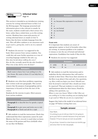 17
Unit 1
Informal letter	
Page 14
This section is intended as an introductory training
exercise for writing informal letters in Part 2 of
the Writing paper. The language presented and
information given is also relevant to emails. In
the exam, students would read a short extract of a
letter, rather than a whole letter, as in this writing
section. (Students have exam-style practice of
writing informal letters or emails in Unit 7).
Notice that the letter includes language from the
unit. This will allow students to see structures such
as get used to, getting late, tend to etc in a natural
context.
1	 Students do exercise 1 as suggested in the
book. Elicit answers from various students. You
could also ask some further questions as a way of
recycling language studied in the unit, e.g.
How does he feel about milking the cows?
How do they normally spend the day after breakfast?
What time of day did he write the letter?
Answers
Mark wants to know how I am settling in to the
new house. He wants to know if I can help him in
the summer.
2	 Students very often have problems organizing
their written work into paragraphs. This section
ensures that the purpose of paragraphing and its
importance is focused on from the start of the
course.
Students do the exercise in pairs. Elicit answers
from various students.
Answers
Paragraph 2: to describe how he spends a typical
day
Paragraph 3: to give news and invite you to visit
Paragraph 4: to finish and ask for a reply
3	 Ask students to read the instructions. Check they
understand that three expressions cannot be used.
Mention that Yours sincerely is used when we know
the name of the person and Yours faithfully when
we use Dear Sir/Madam.
Part 2
Writing Answers
  2	 a
  3	 no, because this expression is too formal
  4	 c
  5	 g
  6	 no, too formal
  7	 no, too formal
  8	 d
  9	 b
10	 f
Exam note
It is important that students are aware of
appropriate register or level of formality when they
are writing. A common problem is for students
to misuse or mix the use of formal and informal
expressions. Candidates lose marks if they do this.
4	 Students do exercise 4 as suggested.
Answers
1	 while	 2	 as	 3	 and/so, as well
4	 but	 5	 so
5	 Ask students to read the instructions and to
underline the key information they will need to
include in their letter. Then focus their attention on
the How to go about it box and ask a few questions,
e.g. How could you begin your letter? Should your
letter be formal or informal? How should your letter
be organized? Then get students to work in pairs
and brainstorm ideas for their letters. Finish by
asking a few questions, e.g.
Where is your new house? What’s it like? How are
you settling in? Is there anything you are finding hard
to get used to? What do you do on a typical day?
Suggest they look at the model of an informal letter
on page 197 before writing their own.
Sample answer
Dear Mark,
I’m writing to you to tell you that I’m not going to
go to your farm in summer because of my new work.
However, I’ll try to see you as soon as possible.
As you know, I moved to a new house six months ago
and since then I’ve met new people.
RFFTB_01.indd 17 9/7/2013 3:10:03 PM
 