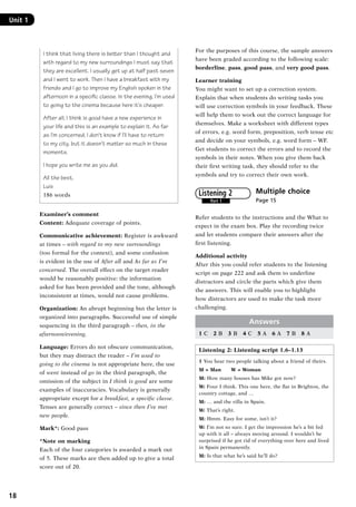 18
Unit 1	
I think that living there is better than I thought and
with regard to my new surroundings I must say that
they are excellent. I usually get up at half past seven
and I went to work. Then I have a breakfast with my
friends and I go to improve my English spoken in the
afternoon in a specific classe. In the evening, I’m used
to going to the cinema because here it’s cheaper.
After all, I think is good have a new experience in
your life and this is an example to explain it. As far
as I’m concerned, I don’t know if I’ll have to return
to my city, but it doesn’t matter so much in these
moments.
I hope you write me as you did.
All the best,
Luis
186 words
Examiner’s comment
Content: Adequate coverage of points.
Communicative achievement: Register is awkward
at times – with regard to my new surroundings
(too formal for the context), and some confusion
is evident in the use of After all and As far as I’m
concerned. The overall effect on the target reader
would be reasonably positive: the information
asked for has been provided and the tone, although
inconsistent at times, would not cause problems.
Organization: An abrupt beginning but the letter is
organized into paragraphs. Successful use of simple
sequencing in the third paragraph – then, in the
afternoon/evening.
Language: Errors do not obscure communication,
but they may distract the reader – I’m used to
going to the cinema is not appropriate here, the use
of went instead of go in the third paragraph, the
omission of the subject in I think is good are some
examples of inaccuracies. Vocabulary is generally
appropriate except for a breakfast, a specific classe.
Tenses are generally correct – since then I’ve met
new people.
Mark*: Good pass
*Note on marking
Each of the four categories is awarded a mark out
of 5. These marks are then added up to give a total
score out of 20.
For the purposes of this course, the sample answers
have been graded according to the following scale:
borderline, pass, good pass, and very good pass.
Learner training
You might want to set up a correction system.
Explain that when students do writing tasks you
will use correction symbols in your feedback. These
will help them to work out the correct language for
themselves. Make a worksheet with different types
of errors, e.g. word form, preposition, verb tense etc
and decide on your symbols, e.g. word form – WF.
Get students to correct the errors and to record the
symbols in their notes. When you give them back
their first writing task, they should refer to the
symbols and try to correct their own work.
Multiple choice	
Page 15
Refer students to the instructions and the What to
expect in the exam box. Play the recording twice
and let students compare their answers after the
first listening.
Additional activity
After this you could refer students to the listening
script on page 222 and ask them to underline
distractors and circle the parts which give them
the answers. This will enable you to highlight
how distractors are used to make the task more
challenging.
Answers
1 C  2 B  3 B  4 C  5 A  6 A  7 B  8 A
Listening 2: Listening script 1.6–1.13
1 You hear two people talking about a friend of theirs.
M = Man   W = Woman
M: How many houses has Mike got now?
W: Four I think. This one here, the flat in Brighton, the
country cottage, and …
M: … and the villa in Spain.
W: That’s right.
M: Hmm. Easy for some, isn’t it?
W: I’m not so sure. I get the impression he’s a bit fed
up with it all – always moving around. I wouldn’t be
surprised if he got rid of everything over here and lived
in Spain permanently.
M: Is that what he’s said he’ll do?
Part 1
Listening 2
RFFTB_01.indd 18 9/7/2013 3:10:03 PM
 