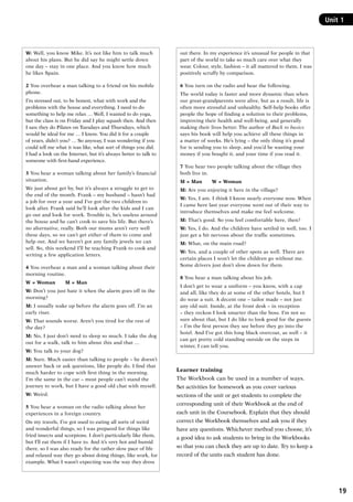 19
Unit 1
W: Well, you know Mike. It’s not like him to talk much
about his plans. But he did say he might settle down
one day – stay in one place. And you know how much
he likes Spain.
2 You overhear a man talking to a friend on his mobile
phone.
I’m stressed out, to be honest, what with work and the
problems with the house and everything. I need to do
something to help me relax … Well, I wanted to do yoga,
but the class is on Friday and I play squash then. And then
I saw they do Pilates on Tuesdays and Thursdays, which
would be ideal for me … I know. You did it for a couple
of years, didn’t you? … So anyway, I was wondering if you
could tell me what it was like, what sort of things you did.
I had a look on the Internet, but it’s always better to talk to
someone with first-hand experience.
3 You hear a woman talking about her family’s financial
situation.
We just about get by, but it’s always a struggle to get to
the end of the month. Frank – my husband – hasn’t had
a job for over a year and I’ve got the two children to
look after. Frank said he’ll look after the kids and I can
go out and look for work. Trouble is, he’s useless around
the house and he can’t cook to save his life. But there’s
no alternative, really. Both our mums aren’t very well
these days, so we can’t get either of them to come and
help out. And we haven’t got any family jewels we can
sell. So, this weekend I’ll be teaching Frank to cook and
writing a few application letters.
4 You overhear a man and a woman talking about their
morning routine.
W = Woman   M = Man
W: Don’t you just hate it when the alarm goes off in the
morning?
M: I usually wake up before the alarm goes off. I’m an
early riser.
W: That sounds worse. Aren’t you tired for the rest of
the day?
M: No, I just don’t need to sleep so much. I take the dog
out for a walk, talk to him about this and that …
W: You talk to your dog?
M: Sure. Much easier than talking to people – he doesn’t
answer back or ask questions, like people do. I find that
much harder to cope with first thing in the morning.
I’m the same in the car – most people can’t stand the
journey to work, but I have a good old chat with myself.
W: Weird.
5 You hear a woman on the radio talking about her
experiences in a foreign country.
On my travels, I’ve got used to eating all sorts of weird
and wonderful things, so I was prepared for things like
fried insects and scorpions. I don’t particularly like them,
but I’ll eat them if I have to. And it’s very hot and humid
there, so I was also ready for the rather slow pace of life
and relaxed way they go about doing things, like work, for
example. What I wasn’t expecting was the way they dress
out there. In my experience it’s unusual for people in that
part of the world to take so much care over what they
wear. Colour, style, fashion – it all mattered to them. I was
positively scruffy by comparison.
6 You turn on the radio and hear the following.
The world today is faster and more dynamic than when
our great-grandparents were alive, but as a result, life is
often more stressful and unhealthy. Self-help books offer
people the hope of finding a solution to their problems,
improving their health and well-being, and generally
making their lives better. The author of Back to basics
says his book will help you achieve all these things in
a matter of weeks. He’s lying – the only thing it’s good
for is sending you to sleep, and you’d be wasting your
money if you bought it, and your time if you read it.
7 You hear two people talking about the village they
both live in.
M = Man   W = Woman
M: Are you enjoying it here in the village?
W: Yes, I am. I think I know nearly everyone now. When
I came here last year everyone went out of their way to
introduce themselves and make me feel welcome.
M: That’s good. So you feel comfortable here, then?
W: Yes, I do. And the children have settled in well, too. I
just get a bit nervous about the traffic sometimes.
M: What, on the main road?
W: Yes, and a couple of other spots as well. There are
certain places I won’t let the children go without me.
Some drivers just don’t slow down for them.
8 You hear a man talking about his job.
I don’t get to wear a uniform – you know, with a cap
and all, like they do at some of the other hotels, but I
do wear a suit. A decent one – tailor made – not just
any old suit. Inside, at the front desk – in reception
– they reckon I look smarter than the boss. I’m not so
sure about that, but I do like to look good for the guests
– I’m the first person they see before they go into the
hotel. And I’ve got this long black overcoat, as well – it
can get pretty cold standing outside on the steps in
winter, I can tell you.
Learner training
The Workbook can be used in a number of ways.
Set activities for homework as you cover various
sections of the unit or get students to complete the
corresponding unit of their Workbook at the end of
each unit in the Coursebook. Explain that they should
correct the Workbook themselves and ask you if they
have any questions. Whichever method you choose, it’s
a good idea to ask students to bring in the Workbooks
so that you can check they are up to date. Try to keep a
record of the units each student has done.
RFFTB_01.indd 19 9/7/2013 3:10:03 PM
 
