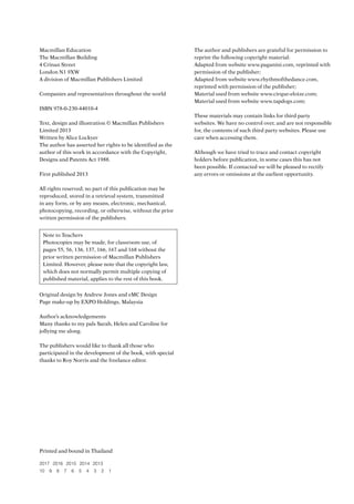 Macmillan Education
The Macmillan Building
4 Crinan Street
London N1 9XW
A division of Macmillan Publishers Limited
Companies and representatives throughout the world
ISBN 978-0-230-44010-4
Text, design and illustration © Macmillan Publishers
Limited 2013
Written by Alice Lockyer
The author has asserted her rights to be identified as the
author of this work in accordance with the Copyright,
Designs and Patents Act 1988.
First published 2013
All rights reserved; no part of this publication may be
reproduced, stored in a retrieval system, transmitted
in any form, or by any means, electronic, mechanical,
photocopying, recording, or otherwise, without the prior
written permission of the publishers.
Note to Teachers
Photocopies may be made, for classroom use, of
pages 55, 56, 136, 137, 166, 167 and 168 without the
prior written permission of Macmillan Publishers
Limited. However, please note that the copyright law,
which does not normally permit multiple copying of
published material, applies to the rest of this book.
Original design by Andrew Jones and eMC Design
Page make-up by EXPO Holdings, Malaysia
Author’s acknowledgements
Many thanks to my pals Sarah, Helen and Caroline for
jollying me along.
The publishers would like to thank all those who
participated in the development of the book, with special
thanks to Roy Norris and the freelance editor.
Printed and bound in Thailand
2017 2016 2015 2014 2013
10 9 8 7 6 5 4 3 2 1
The author and publishers are grateful for permission to
reprint the following copyright material:
Adapted from website www.paganini.com, reprinted with
permission of the publisher;
Adapted from website www.rhythmofthedance.com,
reprinted with permission of the publisher;
Material used from website www.cirque-eloize.com;
Material used from website www.tapdogs.com;
These materials may contain links for third party
websites. We have no control over, and are not responsible
for, the contents of such third party websites. Please use
care when accessing them.
Although we have tried to trace and contact copyright
holders before publication, in some cases this has not
been possible. If contacted we will be pleased to rectify
any errors or omissions at the earliest opportunity.
RFFTB_01.indd 2 19/7/2013 2:45:55 PM
 