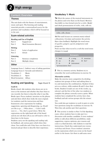 22
Reading and Speaking Pages 18 and 19
Lead–in
Books closed. Ask students what shows are on in
town at the moment and whether they have been to
one recently. Get them to describe what it was like.
Books open. Focus students’ attention on the photos
and ask them which show looks the most original.
Let students read the instructions and then
brainstorm a few expressions for making
suggestions, agreeing and disagreeing, e.g. Would
you like to go … / What about … / I don’t really
want to … / Yes, that’s a good choice. Write the
expressions on the right-hand side of the board
and do not rub them off as you will need to refer to
them later in the lesson.
Students carry out the speaking and reading task.
As feedback, ask various pairs which show they
chose. You could also ask if they have ever been in a
musical and get them to describe their experience.
Content Overview
Themes
The unit deals with the themes of entertainment,
music and sport. The listening and reading
materials provide a contextualized source for the
grammar and vocabulary which will be focused on
in the unit.
Exam-related activities
Reading and Use of English
Part 6	 Gapped text
Part 3	 Word formation (Review)
Writing
Part 2	 Letter of application
Part 2	 Article
Listening
Part 2	 Sentence completion
Part 4	 Multiple choice 	
Other
Language focus 1:	 Indirect ways of asking questions
Language focus 2: 	Gerunds and infinitives
Vocabulary 1: 		 Music
Vocabulary 2: 		 Sport
Word formation: 	 Affixes
Vocabulary 1: Music
1a  Elicit the names of the musical instruments in
the photos and write them on the board. Mention
that fiddle is a less formal term for a violin. Model
and check pronunciation of violin, viola, cello etc.
Answers
violin, cello, drums
1b	This task focuses on common music-related
collocations. Circulate and monitor the activity.
Have class feedback. Highlight the word stress
of vocalist, guitarist, record, performance and
percussion.
Point out that when record is a verb the word stress
changes to record.
Answers
1	 lead	 2	 a song	 3	 musician
4	 on	 5	 play	 6	 live*
7	 in	 8	 instrument
*pronunciation /laiv/
2	 This is a memory activity. Students try to
remember the word combinations in exercise 1b.
Alternative activity
Make the exercise more competitive by dividing
students into groups of three and asking them to
try and memorize the combinations. Student A then
acts as a referee, while students B and C close their
books. Student A reads out one of the words, e.g.
talented, and the first of the other two students to
complete the phrase correctly scores a point. When
students have completed the activity, have class
feedback and ask various groups who the winner
was.
You could also get students to work in pairs to write
four questions using the vocabulary in exercise 1b.
Then they ask another pair their questions.
3	 This activity is similar to Part 3 of the Speaking
exam, where students have to take part in a
discussion with another candidate. It tests students’
ability to talk about different possibilities, make
suggestions, express opinions, give reasons and
come to a final decision. Ask students to read the
instructions. Check they understand raise money,
workshop and donate. Focus students’ attention
on the expressions which you wrote on the board
earlier in the lesson. Get them to add some more
2 High energy
RFFTB_01.indd 22 9/7/2013 3:10:03 PM
 