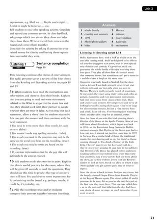 23
Unit 2Unit 2
expressions, e.g. Shall we …, Maybe you’re right …,
I think it might be better to …, etc.
Tell students to start the speaking activity. Circulate
and record any common errors. In class feedback,
ask groups which two events they chose and why
they chose them. Write a few of their errors on the
board and correct them together.
Conclude the activity by asking if anyone has ever
raised money for charity and having them explain
how successful they were.
Sentence completion 	
Page 19
This listening continues the theme of entertainment.
The radio presenter gives a review of the four shows
from the Reading and Speaking activity on pages 18
and 19.
1a  When students have read the instructions and
information, ask them to close their books. Explain
that you are going to read out some statements
related to the What to expect in the exam box and
that they should work with their partner to decide
whether they are true or false. As you read out each
statement, allow a short time for students to confer.
Ask one pair the answer and then continue with the
next statement.
1 You need to write more than three words for each
answer. (false)
2 You mustn’t make any spelling mistakes. (false)
3 The words you read in the question may not be the
same as the words you hear on the recording. (true)
4 The words you need to write are heard on the
recording. (true)
5 If you hear information that fits the gap this will
definitely be the answer. (false)
1b  Ask students to do the exercise in pairs. Explain
that this is useful practice for the exam, where they
will be given 45 seconds to read the questions. They
should use this time to predict the type of answers
they will hear. You could write some expressions for
hypothesizing on the board, e.g. perhaps, maybe, it
could be, it’s probably, etc.
1c  Play the recording twice and let students
compare their answers together between listenings.
Part 2
Listening 1
Answers
1	 whole family	  2	 Mexico
3	 country and western	  4	 interval
5	 1999	  6	 four/4 million
7	 Photo/photo gallery	  8	 Rain/rain
9	 bikes	 10	 excitement
Listening 1: Listening script 1.14
Hello, Jim Dunne here, with a look at what’s on in the
area this coming week. And I’m delighted to be able to
tell you that Pagagnini is in town, with its own special
mix of music and comedy. It’s great fun and I can
guarantee the whole family will enjoy watching these
four guys. They play all those bits of classical music
that everyone knows, but sometimes can’t put a name to
– and they have a laugh at the same time.
Pagagnini is actually based in Madrid, but the show
tours a lot and I was lucky enough to see it last year
with my wife and our two girls when we were in
Mexico. They’re a really versatile bunch of musicians.
At one point, they start using their violins and cellos as
guitars, mandolins and even percussion instruments.
And they move away from classical into rock, blues
and country and western. Very impressive and we’re all
looking forward to seeing them again. They’re on stage
for about ninety minutes, but it’s a very intense hour
and a half, I can tell you. It’s exhausting just watching
them, and they don’t stop for an interval, either.
Now, for those of you who like Irish dancing there’s
Rhythm of the Dance at the Apollo Theatre. Most of you
will know about Riverdance, which began way back
in 1994 – at the Eurovision Song Contest in Dublin,
curiously enough. But Rhythm of the Dance goes back a
long way too. It started out just five years later in 1999
in Norway. It’s a similar kind of thing: the traditional
music, the step dancing and so on, but there’s a theme
running through it. It’s a kind of history of the Irish
Celts. I haven’t seen it yet, but I certainly will do –
they’re clearly very popular. It says here in the publicity
that Rhythm of the Dance has played to live audiences
totalling well over four million in no fewer than forty-
four countries. And if you want to find out more about
the show, go to their website. There isn’t any Reviews
section to look at there, but if you click on where it says
‘Photo gallery’ you get a pretty good idea of what to
expect.
Now, the circus is back in town. Not just any circus, but
the hugely talented Cirque Éloize from Canada. They’re
at the Regent Theatre again. The show’s called iD and it
promises to be every bit as good as the one they put on
the first time they were there. That one was called Rain
– as in, the wet stuff that falls from the sky. And there
was plenty of water on stage, as you’ll remember if you
went to see it.
RFFTB_01.indd 23 9/7/2013 3:10:04 PM
 