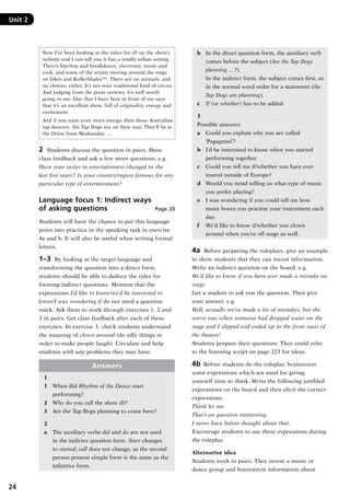 24
Unit 2	
Now I’ve been looking at the video for iD on the show’s
website and I can tell you it has a totally urban setting.
There’s hip-hop and breakdance, electronic music and
rock, and some of the artists moving around the stage
on bikes and Rollerblades™. There are no animals, and
no clowns, either. It’s not your traditional kind of circus.
And judging from the press reviews, it’s well worth
going to see. One that I have here in front of me says
that it’s an excellent show, full of originality, energy and
excitement.
And if you want even more energy, then those Australian
tap dancers, the Tap Dogs are on their way. They’ll be at
the Orion from Wednesday …
2	 Students discuss the question in pairs. Have
class feedback and ask a few more questions, e.g.
Have your tastes in entertainment changed in the
last five years? Is your country/region famous for any
particular type of entertainment?
Language focus 1: Indirect ways
of asking questions Page 20
Students will have the chance to put this language
point into practice in the speaking task in exercise
4a and b. It will also be useful when writing formal
letters.
1–3  By looking at the target language and
transforming the question into a direct form,
students should be able to deduce the rules for
forming indirect questions. Mention that the
expressions I’d like to know/we’d be interested to
know/I was wondering if do not need a question
mark. Ask them to work through exercises 1, 2 and
3 in pairs. Get class feedback after each of these
exercises. In exercise 3, check students understand
the meaning of clown around (do silly things in
order to make people laugh). Circulate and help
students with any problems they may have.
Answers
1
1	 When did Rhythm of the Dance start
performing?
2	 Why do you call the show iD?
3	 Are the Tap Dogs planning to come here?
2
a	 The auxiliary verbs did and do are not used
in the indirect question form. Start changes
to started; call does not change, as the second
person present simple form is the same as the
infinitive form.
b	 In the direct question form, the auxiliary verb
comes before the subject (Are the Tap Dogs
planning …?).
	 In the indirect form, the subject comes first, as
in the normal word order for a statement (the
Tap Dogs are planning).
c	 If (or whether) has to be added.
3
Possible answers:
a	 Could you explain why you are called
‘Pagagnini’?
b	 I’d be interested to know when you started
performing together.
c	 Could you tell me if/whether you have ever
toured outside of Europe?
d	 Would you mind telling us what type of music
you prefer playing?
e	 I was wondering if you could tell me how
many hours you practise your instrument each
day.
f	 We’d like to know if/whether you clown
around when you’re off stage as well.
4a  Before preparing the roleplays, give an example
to show students that they can invent information.
Write an indirect question on the board, e.g.
We’d like to know if you have ever made a mistake on
stage.
Get a student to ask you the question. Then give
your answer, e.g.
Well, actually we’ve made a lot of mistakes, but the
worst was when someone had dropped water on the
stage and I slipped and ended up in the front seats of
the theatre!
Students prepare their questions. They could refer
to the listening script on page 223 for ideas.
4b  Before students do the roleplay, brainstorm
some expressions which are used for giving
yourself time to think. Write the following jumbled
expressions on the board and then elicit the correct
expressions.
Think let me.
That’s an question interesting.
I never have before thought about that.
Encourage students to use these expressions during
the roleplay.
Alternative idea
Students work in pairs. They invent a music or
dance group and brainstorm information about
RFFTB_01.indd 24 9/7/2013 3:10:04 PM
 