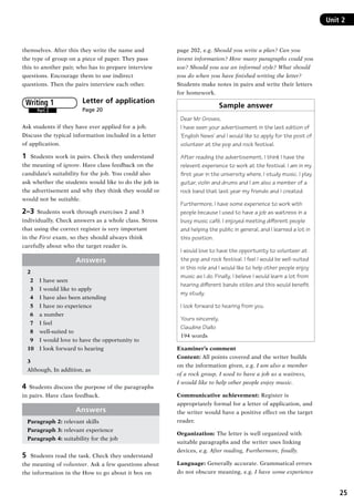 25
Unit 2Unit 2
themselves. After this they write the name and
the type of group on a piece of paper. They pass
this to another pair, who has to prepare interview
questions. Encourage them to use indirect
questions. Then the pairs interview each other.
Letter of application 	
Page 20
Ask students if they have ever applied for a job.
Discuss the typical information included in a letter
of application.
1	 Students work in pairs. Check they understand
the meaning of ignore. Have class feedback on the
candidate’s suitability for the job. You could also
ask whether the students would like to do the job in
the advertisement and why they think they would or
would not be suitable.
2–3  Students work through exercises 2 and 3
individually. Check answers as a whole class. Stress
that using the correct register is very important
in the First exam, so they should always think
carefully about who the target reader is.
Answers
2
  2	 I have seen
  3	 I would like to apply
  4	 I have also been attending
  5 	 I have no experience
  6 	 a number
  7 	 I feel
  8 	 well-suited to
  9 	 I would love to have the opportunity to
10 	 I look forward to hearing
3
Although, In addition, as
4  Students discuss the purpose of the paragraphs
in pairs. Have class feedback.
Answers
Paragraph 2: relevant skills
Paragraph 3: relevant experience
Paragraph 4: suitability for the job
5	 Students read the task. Check they understand
the meaning of volunteer. Ask a few questions about
the information in the How to go about it box on
Part 2
Writing 1
page 202, e.g. Should you write a plan? Can you
invent information? How many paragraphs could you
use? Should you use an informal style? What should
you do when you have finished writing the letter?
Students make notes in pairs and write their letters
for homework.
Sample answer
Dear Mr Groves,
I have seen your advertisement in the last edition of
‘English News’ and I would like to apply for the post of
volunteer at the pop and rock festival.
After reading the advertisement, I think I have the
relevent experience to work at the festival. I am in my
first year in the university where, I study music. I play
guitar, violin and drums and I am also a member of a
rock band that last year my friends and I created.
Furthermore, I have some experience to work with
people because I used to have a job as waitress in a
busy music café. I enjoyed meeting different people
and helping the public in general, and I learned a lot in
this position.
I would love to have the opportunity to volunteer at
the pop and rock festival. I feel I would be well-suited
in this role and I would like to help other people enjoy
music as I do. Finally, I believe I would learn a lot from
hearing different bands stiles and this would benefit
my study.
I look forward to hearing from you.
Yours sincerely,
Claudine Diallo
194 words
Examiner’s comment
Content: All points covered and the writer builds
on the information given, e.g. I am also a member
of a rock group, I used to have a job as a waitress,
I would like to help other people enjoy music.
Communicative achievement: Register is
appropriately formal for a letter of application, and
the writer would have a positive effect on the target
reader.
Organization: The letter is well organized with
suitable paragraphs and the writer uses linking
devices, e.g. After reading, Furthermore, finally.
Language: Generally accurate. Grammatical errors
do not obscure meaning, e.g. I have some experience
RFFTB_01.indd 25 9/7/2013 3:10:04 PM
 