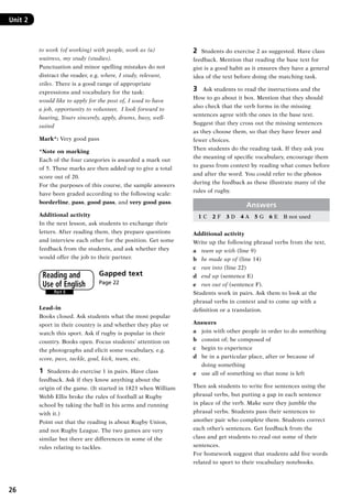 26
Unit 2	
to work (of working) with people, work as (a)
waitress, my study (studies).
Punctuation and minor spelling mistakes do not
distract the reader, e.g. where, I study, relevant,
stiles. There is a good range of appropriate
expressions and vocabulary for the task:
would like to apply for the post of, I used to have
a job, opportunity to volunteer, I look forward to
hearing, Yours sincerely, apply, drums, busy, well-
suited
Mark*: Very good pass
*Note on marking
Each of the four categories is awarded a mark out
of 5. These marks are then added up to give a total
score out of 20.
For the purposes of this course, the sample answers
have been graded according to the following scale:
borderline, pass, good pass, and very good pass.
Additional activity
In the next lesson, ask students to exchange their
letters. After reading them, they prepare questions
and interview each other for the position. Get some
feedback from the students, and ask whether they
would offer the job to their partner.
Gapped text 	
Page 22
Lead–in
Books closed. Ask students what the most popular
sport in their country is and whether they play or
watch this sport. Ask if rugby is popular in their
country. Books open. Focus students’ attention on
the photographs and elicit some vocabulary, e.g.
score, pass, tackle, goal, kick, team, etc.
1	 Students do exercise 1 in pairs. Have class
feedback. Ask if they know anything about the
origin of the game. (It started in 1823 when William
Webb Ellis broke the rules of football at Rugby
school by taking the ball in his arms and running
with it.)
Point out that the reading is about Rugby Union,
and not Rugby League. The two games are very
similar but there are differences in some of the
rules relating to tackles.
Part 6
Reading and
Use of English
2	 Students do exercise 2 as suggested. Have class
feedback. Mention that reading the base text for
gist is a good habit as it ensures they have a general
idea of the text before doing the matching task.
3	 Ask students to read the instructions and the
How to go about it box. Mention that they should
also check that the verb forms in the missing
sentences agree with the ones in the base text.
Suggest that they cross out the missing sentences
as they choose them, so that they have fewer and
fewer choices.
Then students do the reading task. If they ask you
the meaning of specific vocabulary, encourage them
to guess from context by reading what comes before
and after the word. You could refer to the photos
during the feedback as these illustrate many of the
rules of rugby.
Answers
1 C  2 F  3 D  4 A  5 G  6 E  B not used
Additional activity
Write up the following phrasal verbs from the text,
a	 team up with (line 9)
b	 be made up of (line 14)
c	 run into (line 22)
d	 end up (sentence E)
e	 run out of (sentence F).
Students work in pairs. Ask them to look at the
phrasal verbs in context and to come up with a
definition or a translation.
Answers
a	 join with other people in order to do something
b	 consist of; be composed of
c	 begin to experience
d	be in a particular place, after or because of
doing something
e	 use all of something so that none is left
Then ask students to write five sentences using the
phrasal verbs, but putting a gap in each sentence
in place of the verb. Make sure they jumble the
phrasal verbs. Students pass their sentences to
another pair who complete them. Students correct
each other’s sentences. Get feedback from the
class and get students to read out some of their
sentences.
For homework suggest that students add five words
related to sport to their vocabulary notebooks.
RFFTB_01.indd 26 9/7/2013 3:10:04 PM
 
